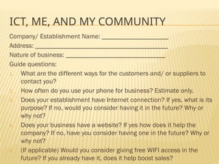 ICT, ME, AND MY COMMUNITY
Company/ Establishment Name: ____________________
Address: ________________________________________
Nature of business: ______________________________
Guide questions:
1. What are the different ways for the customers and/ or suppliers to
contact you?
2. How often do you use your phone for business? Estimate only.
3. Does your establishment have Internet connection? If yes, what is its
purpose? If no, would you consider having it in the future? Why or
why not?
4. Does your business have a website? If yes how does it help the
company? If no, have you consider having one in the future? Why or
why not?
5. (If applicable) Would you consider giving free WIFI access in the
future? If you already have it, does it help boost sales?
 