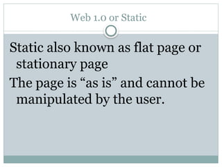 Web 1.0 or Static
Static also known as flat page or
stationary page
The page is “as is” and cannot be
manipulated by the user.
 
