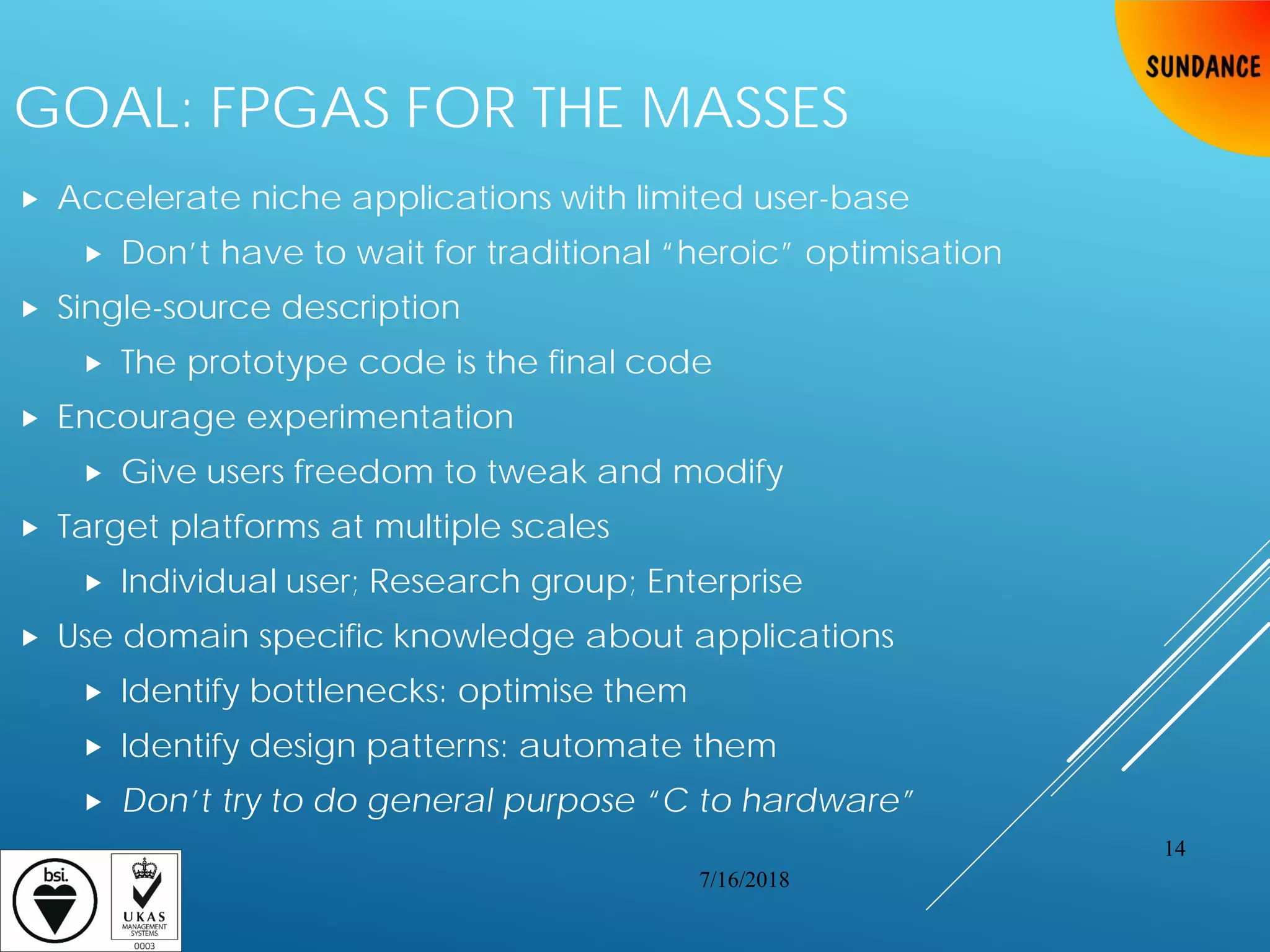 GOAL: FPGAS FOR THE MASSES
 Accelerate niche applications with limited user-base
 Don’t have to wait for traditional “heroic” optimisation
 Single-source description
 The prototype code is the final code
 Encourage experimentation
 Give users freedom to tweak and modify
 Target platforms at multiple scales
 Individual user; Research group; Enterprise
 Use domain specific knowledge about applications
 Identify bottlenecks: optimise them
 Identify design patterns: automate them
 Don’t try to do general purpose “C to hardware”
7/16/2018
14
 