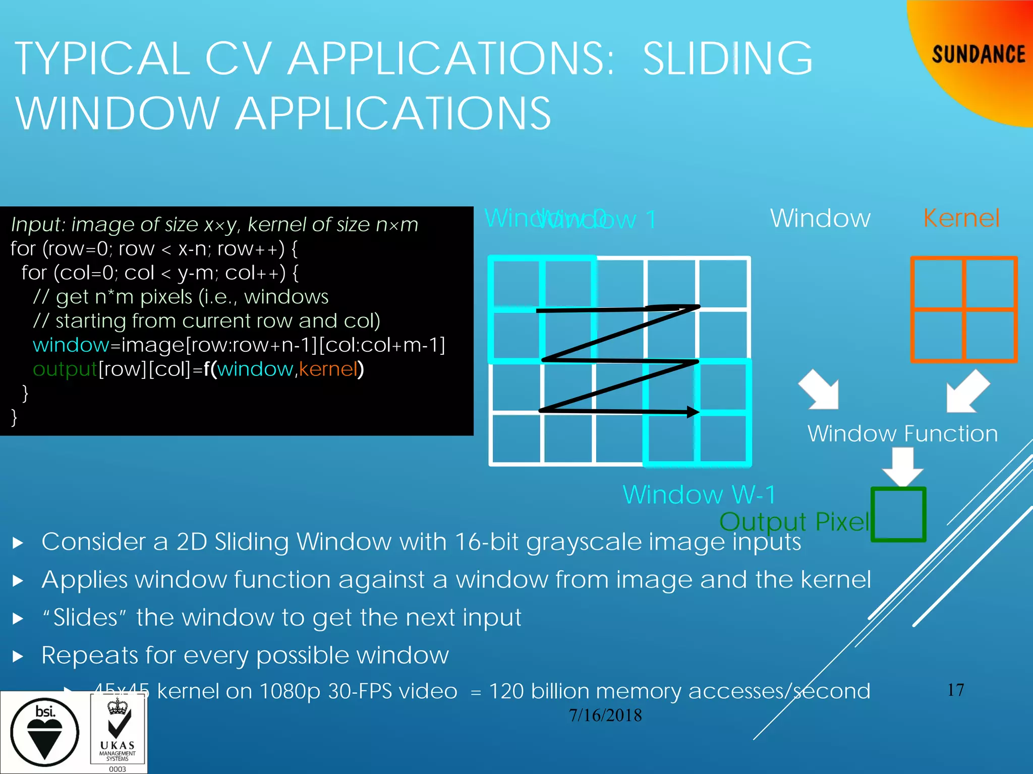 TYPICAL CV APPLICATIONS: SLIDING
WINDOW APPLICATIONS
 Consider a 2D Sliding Window with 16-bit grayscale image inputs
 Applies window function against a window from image and the kernel
 “Slides” the window to get the next input
 Repeats for every possible window
 45x45 kernel on 1080p 30-FPS video = 120 billion memory accesses/second
Window KernelWindow 0
Window Function
Output Pixel
Window W-1
Window 1Input: image of size x×y, kernel of size n×m
for (row=0; row < x-n; row++) {
for (col=0; col < y-m; col++) {
// get n*m pixels (i.e., windows
// starting from current row and col)
window=image[row:row+n-1][col:col+m-1]
output[row][col]=f(window,kernel)
}
}
7/16/2018
17
 