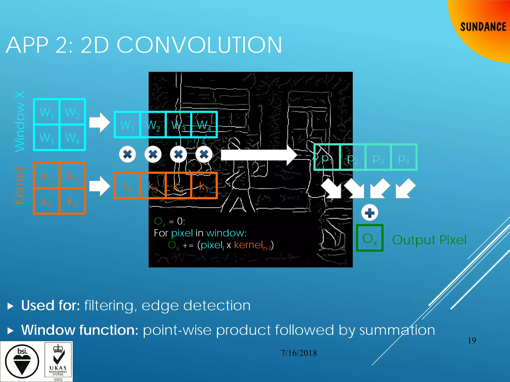 APP 2: 2D CONVOLUTION
 Used for: filtering, edge detection
 Window function: point-wise product followed by summation
Kernel
W1
WindowX
W2
W3 W4
k1 k2
k3 k4
W1 W2 W3 W4
k4 k3 k2 k1
p1 p2 p3 p4
Ox Output Pixel
Ox = 0;
For pixel in window:
Ox += (pixeli x kerneln-i)
7/16/2018
19
 