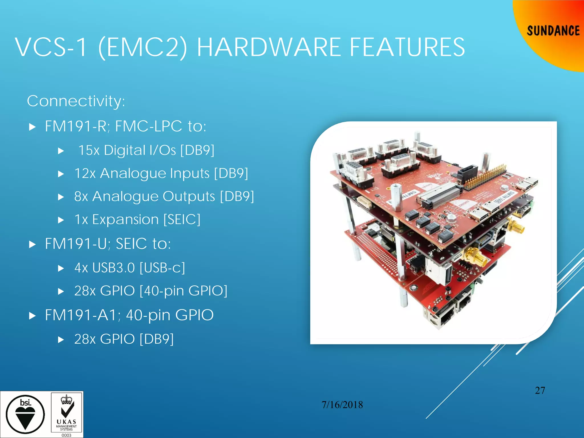 VCS-1 (EMC2) HARDWARE FEATURES
Connectivity:
 FM191-R; FMC-LPC to:
 15x Digital I/Os [DB9]
 12x Analogue Inputs [DB9]
 8x Analogue Outputs [DB9]
 1x Expansion [SEIC]
 FM191-U; SEIC to:
 4x USB3.0 [USB-c]
 28x GPIO [40-pin GPIO]
 FM191-A1; 40-pin GPIO
 28x GPIO [DB9]
7/16/2018
27
 
