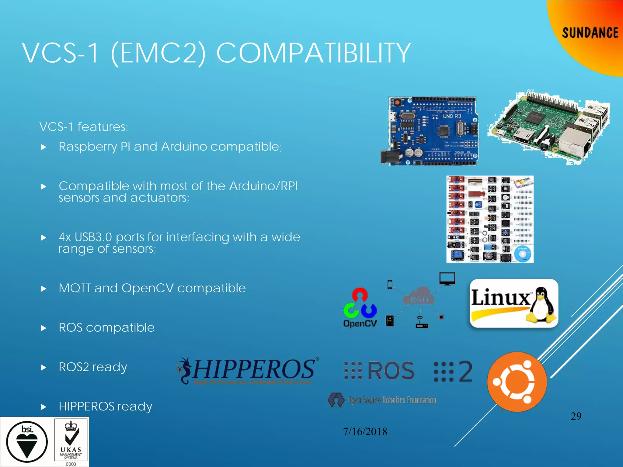 VCS-1 (EMC2) COMPATIBILITY
VCS-1 features:
 Raspberry PI and Arduino compatible;
 Compatible with most of the Arduino/RPI
sensors and actuators;
 4x USB3.0 ports for interfacing with a wide
range of sensors;
 MQTT and OpenCV compatible
 ROS compatible
 ROS2 ready
 HIPPEROS ready
7/16/2018
29
 