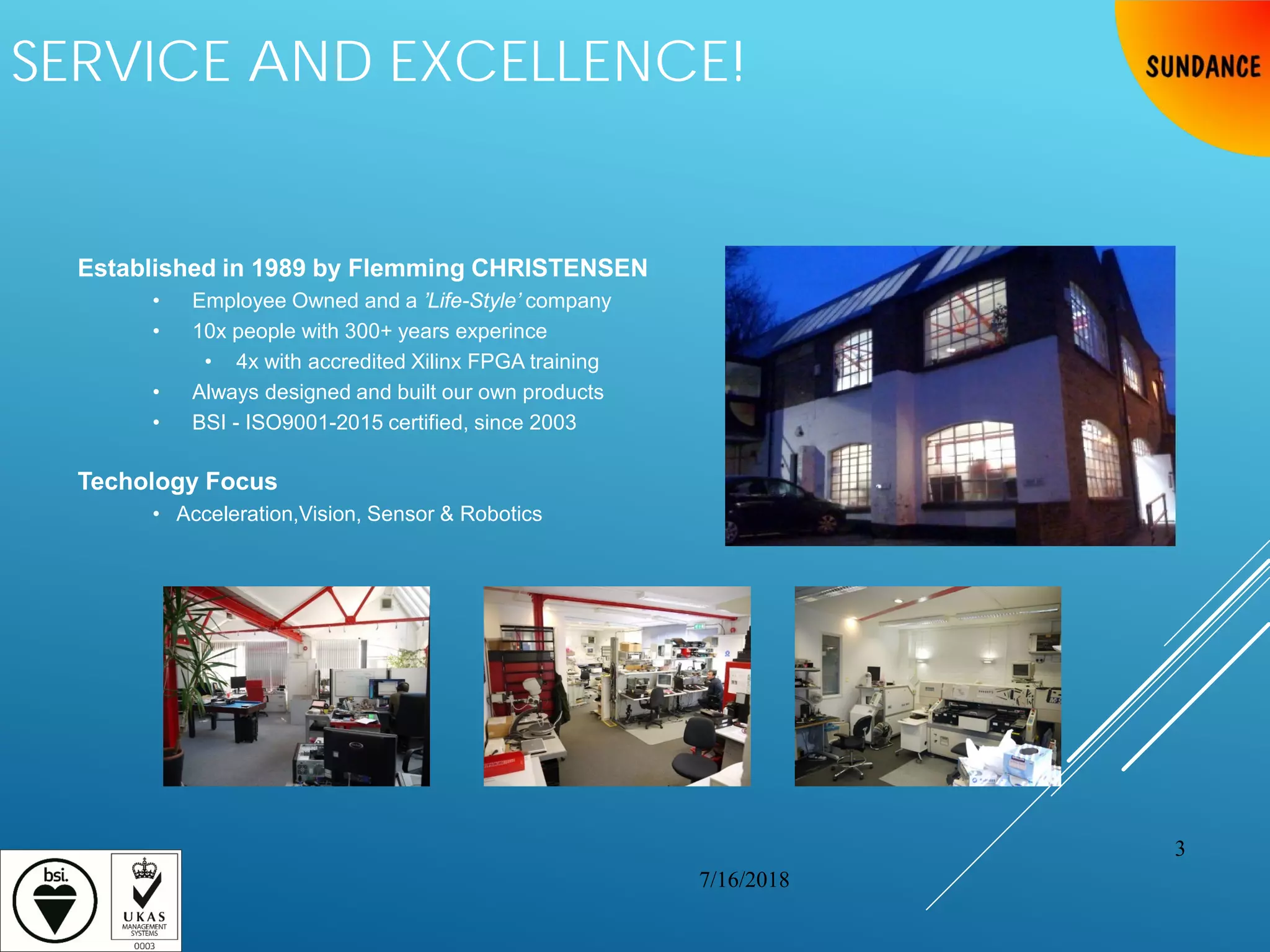 SERVICE AND EXCELLENCE!
Established in 1989 by Flemming CHRISTENSEN
• Employee Owned and a ’Life-Style’ company
• 10x people with 300+ years experince
• 4x with accredited Xilinx FPGA training
• Always designed and built our own products
• BSI - ISO9001-2015 certified, since 2003
Techology Focus
• Acceleration,Vision, Sensor & Robotics
7/16/2018
3
 