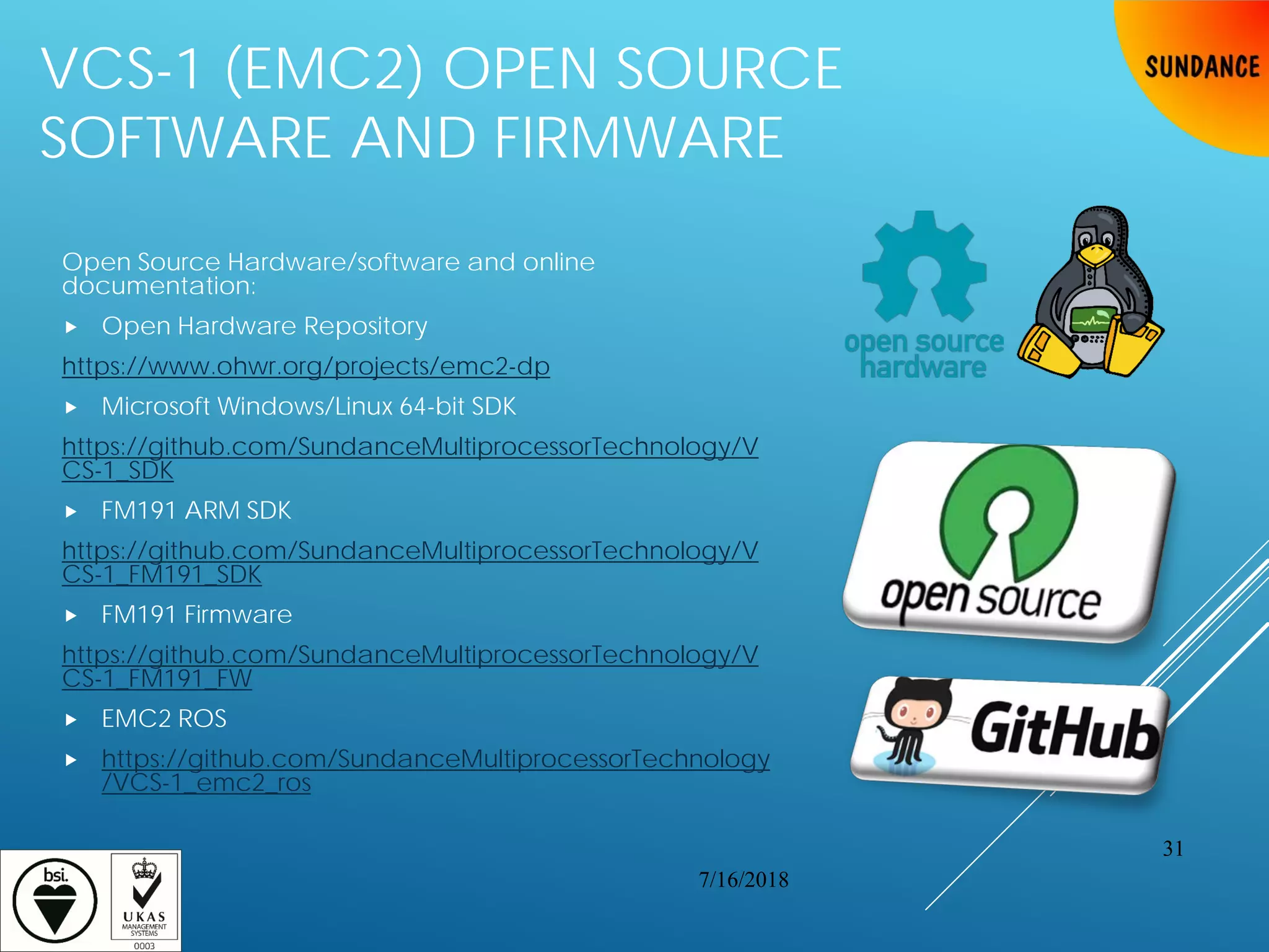 VCS-1 (EMC2) OPEN SOURCE
SOFTWARE AND FIRMWARE
Open Source Hardware/software and online
documentation:
 Open Hardware Repository
https://www.ohwr.org/projects/emc2-dp
 Microsoft Windows/Linux 64-bit SDK
https://github.com/SundanceMultiprocessorTechnology/V
CS-1_SDK
 FM191 ARM SDK
https://github.com/SundanceMultiprocessorTechnology/V
CS-1_FM191_SDK
 FM191 Firmware
https://github.com/SundanceMultiprocessorTechnology/V
CS-1_FM191_FW
 EMC2 ROS
 https://github.com/SundanceMultiprocessorTechnology
/VCS-1_emc2_ros
7/16/2018
31
 