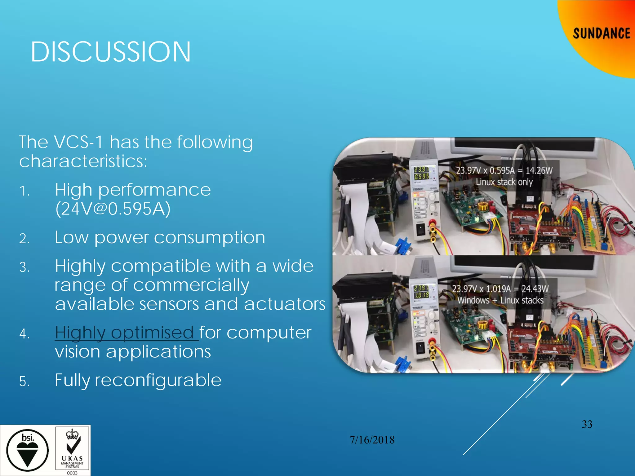 DISCUSSION
The VCS-1 has the following
characteristics:
1. High performance
(24V@0.595A)
2. Low power consumption
3. Highly compatible with a wide
range of commercially
available sensors and actuators
4. Highly optimised for computer
vision applications
5. Fully reconfigurable
7/16/2018
33
 
