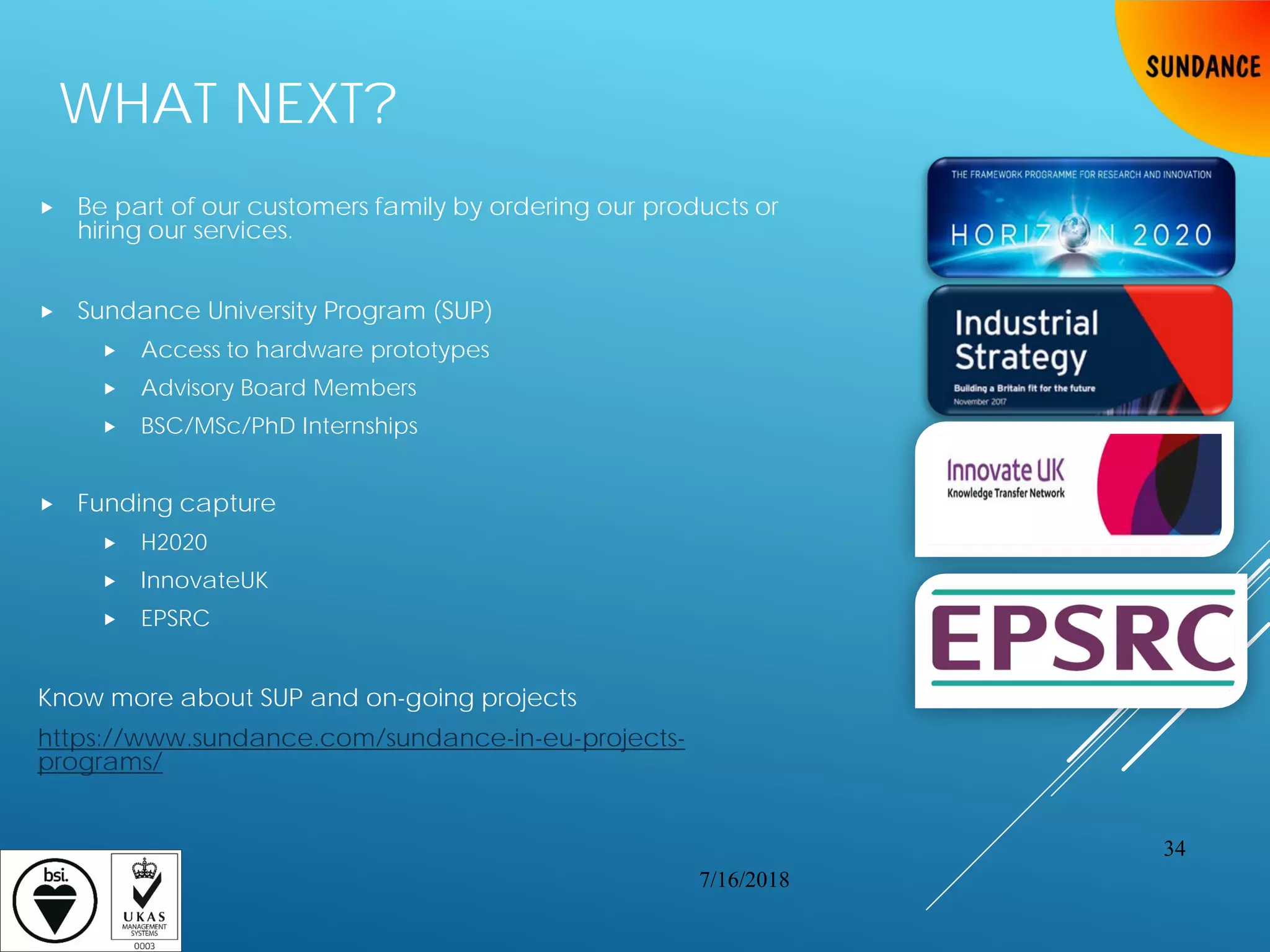 WHAT NEXT?
 Be part of our customers family by ordering our products or
hiring our services.
 Sundance University Program (SUP)
 Access to hardware prototypes
 Advisory Board Members
 BSC/MSc/PhD Internships
 Funding capture
 H2020
 InnovateUK
 EPSRC
Know more about SUP and on-going projects
https://www.sundance.com/sundance-in-eu-projects-
programs/
7/16/2018
34
 