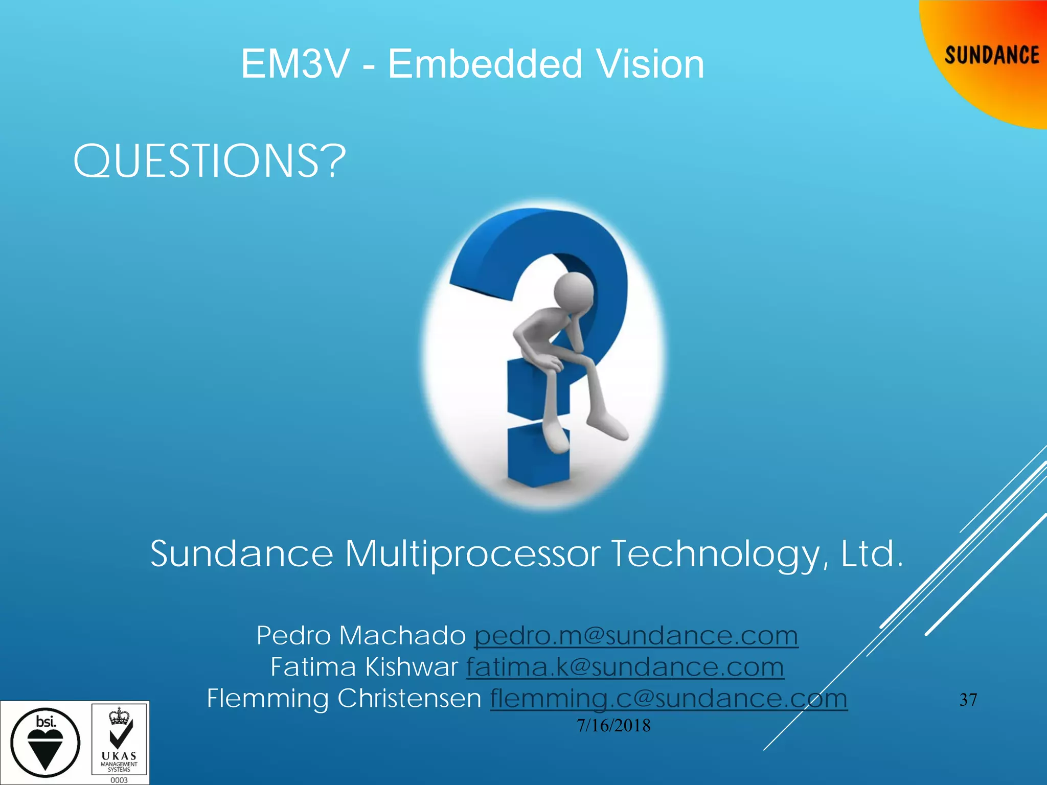 QUESTIONS?
7/16/2018
37
Sundance Multiprocessor Technology, Ltd.
Pedro Machado pedro.m@sundance.com
Fatima Kishwar fatima.k@sundance.com
Flemming Christensen flemming.c@sundance.com
EM3V - Embedded Vision
 
