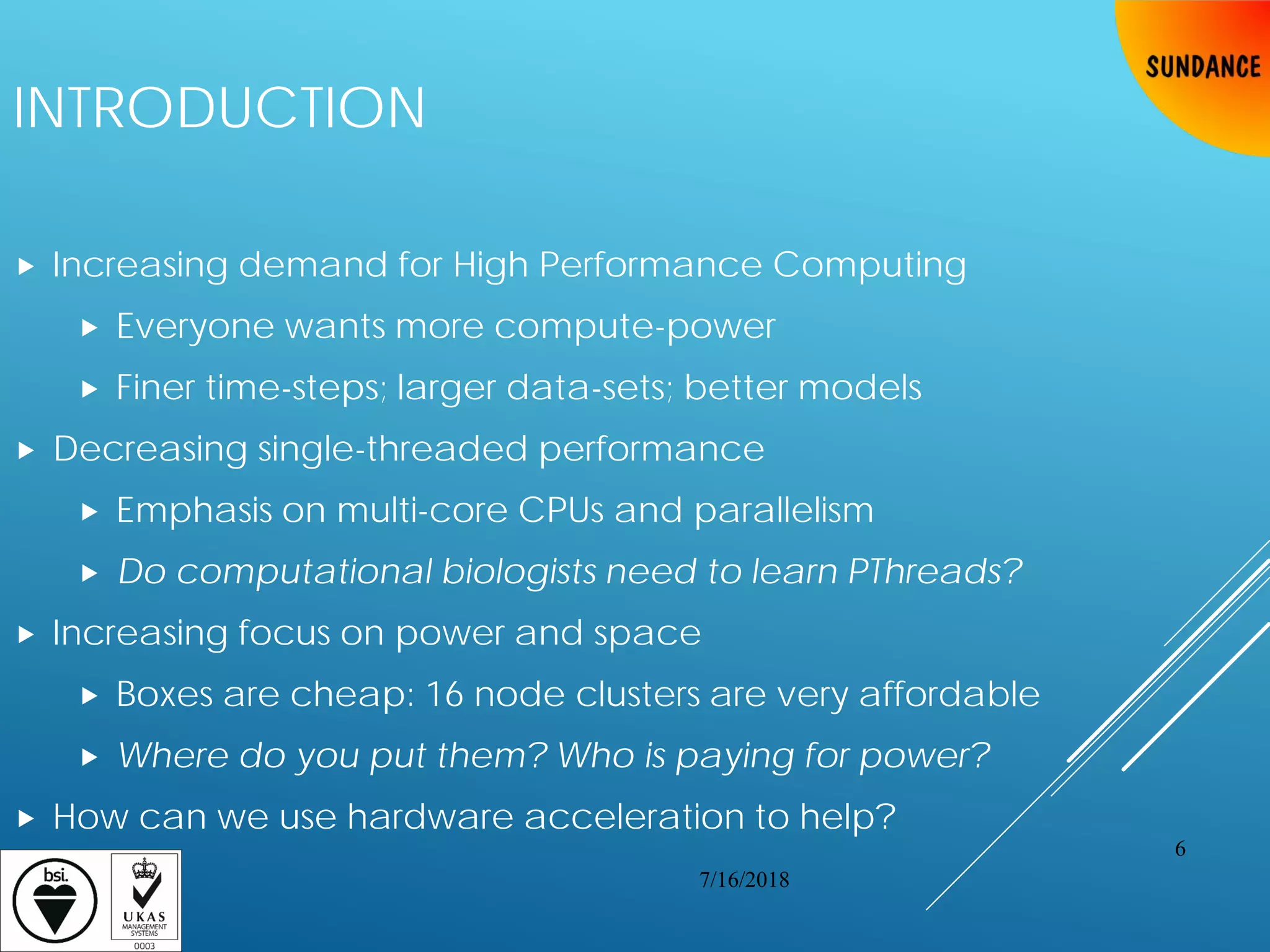 INTRODUCTION
 Increasing demand for High Performance Computing
 Everyone wants more compute-power
 Finer time-steps; larger data-sets; better models
 Decreasing single-threaded performance
 Emphasis on multi-core CPUs and parallelism
 Do computational biologists need to learn PThreads?
 Increasing focus on power and space
 Boxes are cheap: 16 node clusters are very affordable
 Where do you put them? Who is paying for power?
 How can we use hardware acceleration to help?
7/16/2018
6
 