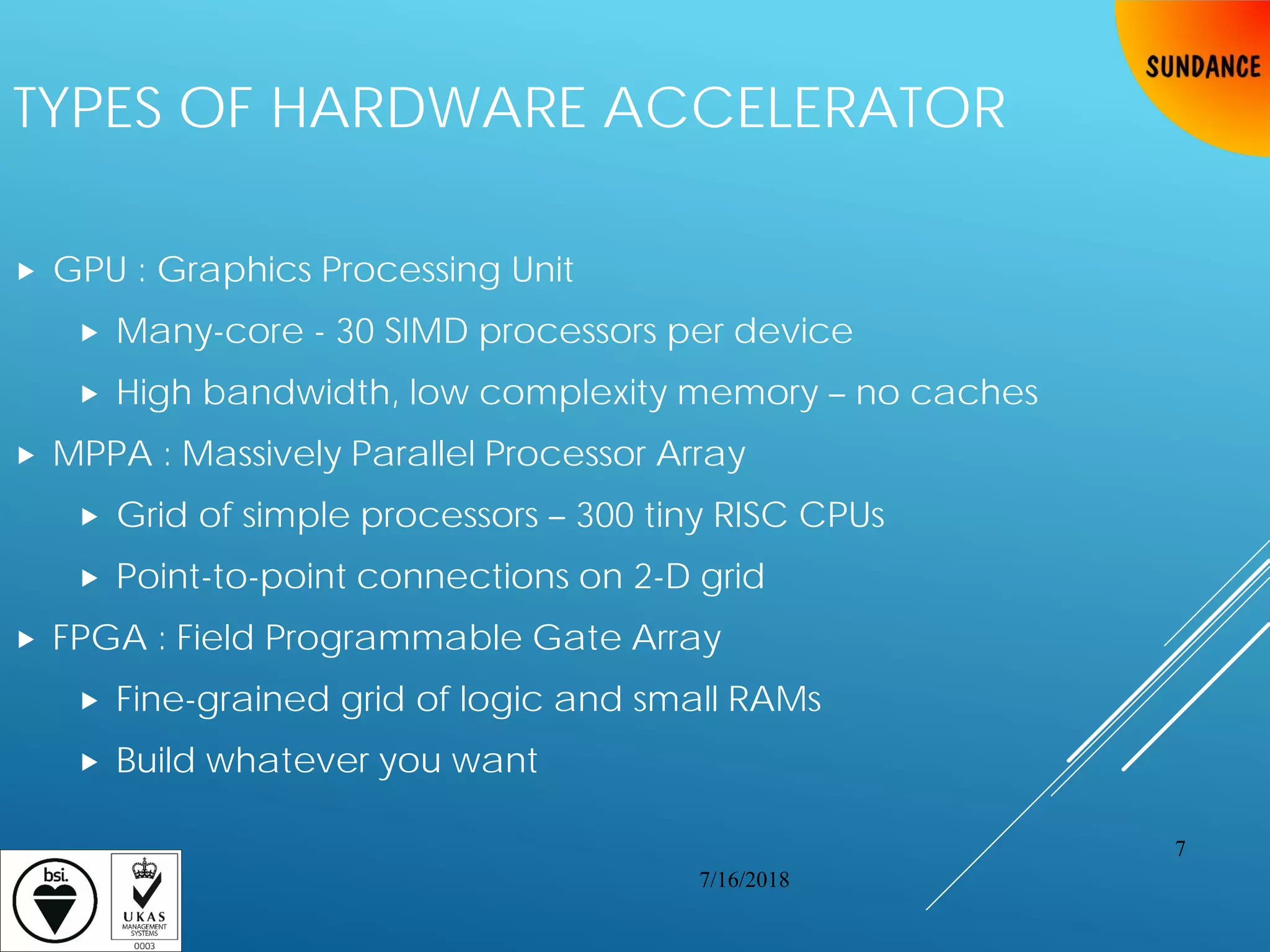 TYPES OF HARDWARE ACCELERATOR
 GPU : Graphics Processing Unit
 Many-core - 30 SIMD processors per device
 High bandwidth, low complexity memory – no caches
 MPPA : Massively Parallel Processor Array
 Grid of simple processors – 300 tiny RISC CPUs
 Point-to-point connections on 2-D grid
 FPGA : Field Programmable Gate Array
 Fine-grained grid of logic and small RAMs
 Build whatever you want
7/16/2018
7
 