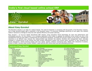 India’s first cloud based online school ERP
About Easy Gurukul
The Education industry is on edge of a radical change. The need of manpower is increasing with the growth in the Education industry,
and a huge demand-supply gap is expected in the education space. To overcome challenges stemming of such gaps, this industry
needs IT solutions to manage its resources with optimal efficiency and proper planning.
Easy Gurukul – A ‘S-a-a-S’ based educational ERP solution using innovative Cloud technology for high end performance and
unbreakable security. For the schools, it is a complete application which helps to upgrade the standard of any school not only in the
management level but also helps in transforming the educational standards, increases the security system of the school, manages the
resources in an efficient way, reduces the communication gap between the parents, faculties and management team, provides
complete IT infrastructure to the schools like RFID student attendance system with access cards, biometric or face recognizer for
faculty attendance, vehicle tracking system with fuel, speed, ignition, distance monitoring tools, tablets with interactive e-content,
access to 2500+ courses video content, 85000+ video lectures with online exam and skill developing activities.
Features of Easy Gurukul
1. Security
-- Server Security
-- Data Security
-- Network Security
-- Content Security
2. Basic Configuration
-- Current Session setting
-- Classes
-- Section
-- Class wise Subjects
-- Subjects wise Books
-- Syllabus
3. Registration Manager
-- Employee Login and Registration
-- Student Login and Registration
13. Fee Manager
14. Student Certificate Manager
15. Examination Manager
-- CCE (CBSE)
-- ICSE
-- International Board (IB)
-- Cambridge Board
-- State Boards
-- Student Progress Reports
-- Student Performance Reports
16. Communication Tools
-- Notification
-- Message
-- Forum
-- Blog
23. Library Manager
24. Employee Management Tools
-- Employee Registration
-- Employee Attendance
-- Leave Manager
-- Payroll System
25. Alumni Manager
26. Finance Manager
27. Asset Inventory Manager
28. Integrated Systems
-- Face Recognition (Emp Attn.)
-- UHF RFID (Student Attn.)
-- Bar code reader (Library)
-- VTS System (Transport)
-- IVR (24/7 support for parents)
 