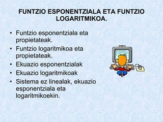 FUNTZIO ESPONENTZIALA ETA FUNTZIO LOGARITMIKOA. Funtzio esponentziala eta propietateak. Funtzio logaritmikoa eta propietateak. Ekuazio esponentzialak Ekuazio logaritmikoak  Sistema ez linealak, ekuazio esponentziala eta logaritmikoekin. 