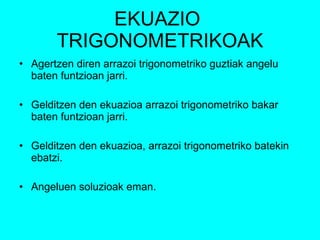 EKUAZIO  TRIGONOMETRIKOAK Agertzen diren arrazoi trigonometriko guztiak angelu baten funtzioan jarri. Gelditzen den ekuazioa arrazoi trigonometriko bakar baten funtzioan jarri. Gelditzen den ekuazioa, arrazoi trigonometriko batekin ebatzi. Angeluen soluzioak eman. 