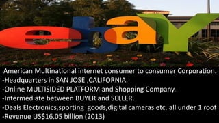 -American Multinational internet consumer to consumer Corporation.
-Headquarters in SAN JOSE ,CALIFORNIA.
-Online MULTISIDED PLATFORM and Shopping Company.
-Intermediate between BUYER and SELLER.
-Deals Electronics,sporting goods,digital cameras etc. all under 1 roof
-Revenue US$16.05 billion (2013)
 