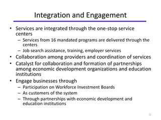 Integration and Engagement 
• Services are integrated through the one-stop service 
centers 
– Services from 16 mandated programs are delivered through the 
centers 
– Job search assistance, training, employer services 
• Collaboration among providers and coordination of services 
• Catalyst for collaboration and formation of partnerships 
among economic development organizations and education 
institutions 
• Engage businesses through 
– Participation on Workforce Investment Boards 
– As customers of the system 
– Through partnerships with economic development and 
education institutions 
11 
 
