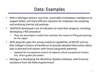 Data: Examples 
• WIN in Michigan delivers real-time, actionable marketplace intelligence to 
support better and more efficient solutions for employers by compiling 
and analyzing internet job postings 
• NoRTECH developed a set of indicators to track their progress, including 
developing a ROI procedure 
• They also developed a model that estimates the impact of filling job openings 
for the region 
• SETA depends upon the strong analytical capabilities of SACTO and Los 
Rios College’s Centers of Excellence to provide detailed information about 
jobs in demand and sectors with future job growth potential 
• Updated the occupational content of regional critical occupational clusters 
lists, which guides job seekers 
– Michigan is developing the Workforce Quality Initiatives, with financial 
assistance from the federal government 
16 
 
