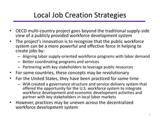 Local Job Creation Strategies 
• OECD multi-country project goes beyond the traditional supply-side 
view of a publicly provided workforce development system 
• The project’s innovation is to recognize that the public workforce 
system can be a more powerful and effective force in helping to 
create jobs by: 
– Aligning labor supply-oriented workforce programs with labor demand 
– Better coordinating programs and services 
– Partnering with key stakeholders to leverage public resources 
• For some countries, these concepts may be revolutionary 
• For the United States, they have been practiced for some time 
– WIA created a governance structure and service-delivery system that 
offered the opportunity for the U.S. workforce system to integrate 
workforce development and economic development activities and 
partner with key stakeholders in local labor markets 
• However, practices may be uneven across the decentralized 
workforce development system 
2 
 