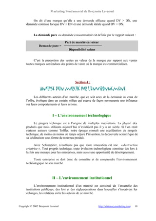 Marketing Fondamental de Benjamin Lernoud

          On dit d’une marque qu’elle a une demande efficace quand DV > DN, une
      demande coûteuse lorsque DV < DN et une demande idéale quand DV = DN.


            La demande pure ou demande consommateur est définie par le rapport suivant :

                                    Part de marché en valeur
                Demande pure =
                                       Disponibilité valeur


            C’est la proportion des ventes en valeur de la marque par rapport aux ventes
      toutes marques confondues des points de vente où la marque est commercialisée.




                                            Section 4 :

                 Analyse d’un marché par l’environnement
             Les différents acteurs d’un marché, que ce soit ceux de la demande ou ceux de
      l’offre, évoluent dans un certain milieu qui exerce de façon permanente une influence
      sur leurs comportements et leurs actions.


                           I – L’environnement technologique
            Le progrès technique est à l’origine de multiples innovations. La plupart des
      produits que nous utilisons aujourd’hui n’existaient pas il y a un siècle. Si l’on croit
      certains auteurs comme Toffler, notre époque connaît une accélération du progrès
      technique, de moins en moins de temps sépare l’invention, la découverte scientifique de
      sa déclinaison sous forme de nouveau produit.

             Avec Schumpeter, n’oublions pas que toute innovation est une « destruction
      créatrice ». Tout progrès technique, toute évolution technologique constitue dès lors à
      la fois une menace pour les entreprises, mais aussi une opportunité de développement.

           Toute entreprise se doit donc de connaître et de comprendre l’environnement
      technologique de son marché.



                           II – L’environnement institutionnel
             L’environnement institutionnel d’un marché est constitué de l’ensemble des
      institutions publiques, des lois et des réglementations dans lesquelles s’inscrivent les
      échanges, les relations entre les acteurs de ce marché.



Copyright © 2002 Benjamin Lernoud                              http://visionarymarketing.com   10
 