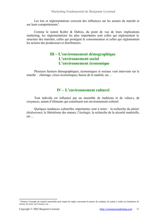 Marketing Fondamental de Benjamin Lernoud

              Les lois et réglementations exercent des influences sur les acteurs du marché et
        sur leurs comportements 1 .

              Comme le notent Kotler & Dubois, du point de vue de leurs implications
        marketing, les réglementations les plus importantes sont celles qui réglementent la
        structure des marchés, celles qui protègent le consommateur et celles qui réglementent
        les actions des producteurs et distributeurs.


                                   III – L’environnement démographique
                                         L’environnement social
                                         L’environnement économique
             Plusieurs facteurs démographiques, économiques et sociaux vont intervenir sur le
        marché : chômage, crises économiques, baisse de la natalité, etc…



                                           IV – L’environnement culturel
             Tout individu est influencé par un ensemble de traditions et de valeur s, de
        croyances, autant d’éléments qui constituent son environnement culturel.

             Quelques tendances culturelles importantes sont à noter : la recherche du plaisir
        (hédonisme), le libéralisme des mœurs, l’écologie, la recherche de la sécurité matérielle,
        etc…




1
  Prenons l’exemple du marché automobile pour lequel les règles concernant le permis de conduire, les achats à crédit, les limitations de
vitesse, les taxes sur l’essence, etc…

Copyright © 2002 Benjamin Lernoud                                                           http://visionarymarketing.com             11
 