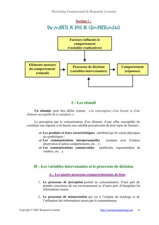 Marketing Fondamental de Benjamin Lernoud


                                             Section 1 :

                      Un modèle de base de comportement

                                        Facteurs influents le
                                           comportement
                                       (variables explicatives)




        Eléments moteurs
                                          Processus de décision                    Comportement
        du comportement
                                        (variables intervenantes)                    (réponses)
            (stimuli)




                                         I – Les stimuli
           Un stimulus peut être défini comme          « la convergence d’un besoin et d’un
      élément susceptible de le satisfaire ».

            La perception par le consommateur d’un élément, d’une offre susceptible de
      constituer une réponse à un besoin non satisfait peut provenir de trois types de facteurs :

               ? Les produits et leurs caractéristiques (attributs) qu’ils soient physiques
               ?
                 ou symboliques ;
               ? Les communications interpersonnelles
               ?                                                (contacts avec d’autres,
                 observation d’autres comportements, etc…) ;
               ? Les communications commerciales
               ?                                          (publicités, argumentation du
                 vendeur, etc…).



            II – Les variables intervenantes et le processus de décision
                        A – Les quatre processus comportementaux de base

               1. Le processus de perception permet au consommateur, d’une part de
                  prendre conscience de son environnement et, d’autre part, d’interpréter les
                  informations reçues.

               2. Le processus de mémorisation qui est à l’origine du stockage et de
                  l’utilisation des informations reçues par le consommateur.

Copyright © 2002 Benjamin Lernoud                                http://visionarymarketing.com   13
 