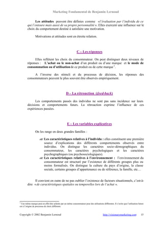Marketing Fondamental de Benjamin Lernoud

              Les attitudes peuvent être définies comme « l’évaluation par l’individu de ce
        qui l’entoure mais aussi de sa propre personnalité ». Elles exercent une influence sur le
        choix du comportement destiné à satisfaire une motivation.

                 Motivations et attitudes sont en étroite relation.



                                                                C – Les réponses

             Elles reflètent les choix du consommateur. On peut distinguer deux niveaux de
        réponses : L’achat ou le non-achat d’un produit ou d’une marque et le mode de
        consommation ou d’utilisation de ce produit ou de cette marque 1 .

             A l’inverse des stimuli et du processus de décision, les réponses des
        consommateurs peuvent le plus souvent être observés empiriquement.



                                                    D – La rétroaction (feed-back)

              Les comportements passés des individus ne sont pas sans incidence sur leurs
        décisions et comportements futurs. La rétroaction exprime l’influence de ces
        expériences passées.



                                                     E – Les variables explicatives

                 On les range en deux grandes familles :

                     ? Les caractéristiques relatives à l’individu : elles constituent une première
                     ?
                       source d’explications des différents comportements observés entre
                       individus. On distingue les caractères socio-démographiques du
                       consommateur, les caractères psychologiques et les caractères
                       psychographiques (ou psychosociologiques).
                     ? Les caractéristiques relatives à l’environnement : l’environnement du
                     ?
                       consommateur est structuré par l’existence de différents groupes plus ou
                       moins formalisés. On distingue la culture du pays d’origine, la classe
                       sociale, certains groupes d’appartenance ou de référence, la famille, etc…


              Il convient en outre de ne pas oublier l’existence de facteurs situationnels, c’est-à-
        dire « de caractéristiques spatiales ou temporelles lors de l’achat ».




1
 Une même marque peut en effet être achetée par un même consommateur pour des utilisations différentes. Il s’avère que l’utilisation future
est à l’origine de processus de choix différents.


Copyright © 2002 Benjamin Lernoud                                                            http://visionarymarketing.com              15
 