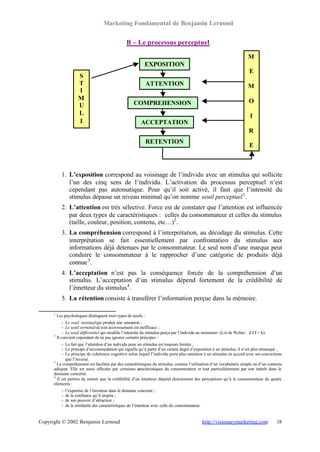 Marketing Fondamental de Benjamin Lernoud


                                                   B – Le processus perceptuel

                                                                                                                        M
                                                              EXPOSITION
                                                                                                                         E
                       S
                       T                                         ATTENTION                                              M
                       I
                       M                                                                                                 O
                       U                               COMPREHENSION
                       L                                                                                                 I
                       I                                    ACCEPTATION
                                                                                                                         R
                                                                 RETENTION
                                                                                                                         E



            1. L’exposition correspond au voisinage de l’individu avec un stimulus qui sollicite
               l’un des cinq sens de l’individu. L’activation du processus perceptuel n’est
               cependant pas automatique. Pour qu’il soit activé, il faut que l’intensité du
               stimulus dépasse un niveau minimal qu’on nomme seuil perceptuel 1 .
            2. L’attention est très sélective. Force est de constater que l’attention est influencée
               par deux types de caractéristiques : celles du consommateur et celles du stimulus
               (taille, couleur, position, contenu, etc…)2 .
            3. La compréhension correspond à l’interprétation, au décodage du stimulus. Cette
               interprétation se fait essentiellement par confrontation du stimulus aux
               informations déjà détenues par le consommateur. Le seul nom d’une marque peut
               conduire le consommateur à le rapprocher d’une catégorie de produits déjà
               connue 3 .
            4. L’acceptation n’est pas la conséquence forcée de la compréhension d’un
               stimulus. L’acceptation d’un stimulus dépend fortement de la crédibilité de
               l’émetteur du stimulus 4 .
            5. La rétention consiste à transférer l’information perçue dans la mémoire.

      1
          Les psychologues distinguent trois types de seuils :
            - Le seuil minimal qui produit une sensation ;
            - Le seuil terminal où tout accroissement est inefficace ;
            - Le seuil différentiel qui modifie l’intensité du stimulus perçu par l’individu au minimum (Loi de Weber : d I/I = k).
      2
        Il convient cependant de ne pas ignorer certains principes :
           - Le fait que l’attention d’un individu pour un stimulus est toujours limitée ;
           - Le principe d’accommodation qui signifie qu’à partir d’un certain degré d’exposition à un stimulus, il n’est plus remarqué ;
           - Le principe de cohérence cognitive selon lequel l’individu porte plus attention à un stimulus en accord avec ses convictions
             que l’inverse.
      3
        La compréhension est facilitée par des caractéristiques du stimulus, comme l’utilisation d’un vocabulaire simple ou d’un contexte
      adéquat. Elle est aussi affectée par certaines c  aractéristiques du consommateur et tout particulièrement par son intérêt dans le
      domaine concerné.
      4
        Il est permis de retenir que la crédibilité d’un émetteur dépend directement des perceptions qu’à le consommateur de quatre
      éléments :
            -   l’expertise de l’émetteur dans le domaine concerné ;
            -   de la confiance qu’il inspire ;
            -   de son pouvoir d’attraction ;
            -   de la similarité des caractéristiques de l’émetteur avec celle du consommateur.


Copyright © 2002 Benjamin Lernoud                                                                 http://visionarymarketing.com       18
 