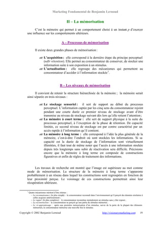 Marketing Fondamental de Benjamin Lernoud


                                                   II – La mémorisation
            C’est la mémoire qui permet à un comportement choisi à un instant p d’exercer
      une influence sur les comportements ultérieurs.

                                              A – Processus de mémorisation

                 Il existe deux grandes phases de mémorisation :

                     ? L’acquisition : elle correspond à la dernière étape du principe perceptuel
                     ?
                       (ndlr rétention). Elle permet au consommateur de conserver, de stocker une
                       information suite à son exposition à un stimulus.
                     ? L’actualisation : elle regroupe des mécanismes qui permettent au
                     ?
                       consommateur d’accéder à l’information stockée 1 .


                                            B – Les niveaux de mémorisation

             Il convient de retenir la structure hiérarchisée de la mémoire ; la mémoire serait
      ainsi séparée en trois niveaux :

                     ? Le stockage sensoriel : il sert de support au début du processus
                     ?
                       perceptuel. L’information captée par les cinq sens du consommateur rejoint
                       pendant une courte durée ce premier niveau de stockage avant d’être
                       transmise au niveau de stockage suivant dès lors qu’elle retient l’attention ;
                     ? La mémoire à court terme : elle sert de support physique à la suite du
                     ?
                       processus perceptuel, à l’exception de la phase de rétention. De capacité
                       limitée, ce second niveau de stockage est par contre caractérisé par un
                       accès rapide à l’information qu’il contient.
                     ? La mémoire à long terme : elle correspond à l’idée la plus générale de la
                     ?
                       mémoire, c’est-à-dire l’endroit où sont stockées les informations. Si sa
                       capacité est la durée de stockage de l’information sont virtuellement
                       illimitées, il faut tout de même noter que l’accès à une information stockée
                       depuis très longtemps sans subir de réactivation sera difficile. Précisions
                       encore que la mémoire à long terme est composée de constructions
                       figuratives et enfin de règles de traitement des informations.


           Les travaux de recherche ont montré que l’image est supérieure au mot comme
      mode de mémorisation. La structure de la mémoire à long terme s’apparente
      probablement à un réseau dans lequel les constructions sont regroupées en fonction de
      leur proximité perçue. Le voisinage de ces constructions permettrait ainsi leur
      récupération ultérieure.

      1
          Quatre mécanismes méritent d’être retenus :
            - La reconnaissance (le plus simple) : le consommateur reconnaît dans l’environnement qu’il perçoit des données similaires à
              celles acquises antérieurement ;
            - Le rappel (le plus complexe) : le consommateur reconstitue mentalement un stimulus sans y être exposé ;
            - La reconstruction : le consommateur ne perçoit qu’une partie du stimulus mémorisé ;
            - Le ré-apprentissage : après une première mémorisation d’un stimulus, suivie de la perte de la plupart des éléments
              mémorisés, le consommateur mémorise une nouvelle fois le stimulus.

Copyright © 2002 Benjamin Lernoud                                                          http://visionarymarketing.com            19
 