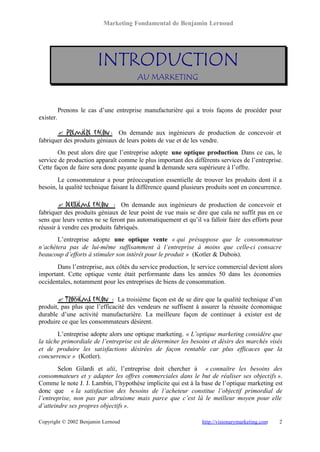 Marketing Fondamental de Benjamin Lernoud




                         INTRODUCTION
                                        AU MARKETING



           Prenons le cas d’une entreprise manufacturière qui a trois façons de procéder pour
exister.

       ? Première façon : On demande aux ingénieurs de production de concevoir et
fabriquer des produits géniaux de leurs points de vue et de les vendre.
        On peut alors dire que l’entreprise adopte une optique production. Dans ce cas, le
service de production apparaît comme le plus important des différents services de l’entreprise.
Cette façon de faire sera donc payante quand la demande sera supérieure à l’offre.
       Le consommateur a pour préoccupation essentielle de trouver les produits dont il a
besoin, la qualité technique faisant la différence quand plusieurs produits sont en concurrence.

        ? Deuxième façon : On demande aux ingénieurs de production de concevoir et
fabriquer des produits géniaux de leur point de vue mais se dire que cala ne suffit pas en ce
sens que leurs ventes ne se feront pas automatiquement et qu’il va falloir faire des efforts pour
réussir à vendre ces produits fabriqués.
       L’entreprise adopte une optique vente « qui présuppose que le consommateur
n’achètera pas de lui-même suffisamment à l’entreprise à moins que celle-ci consacre
beaucoup d’efforts à stimuler son intérêt pour le produit » (Kotler & Dubois).
       Dans l’entreprise, aux côtés du service production, le service commercial devient alors
important. Cette optique vente était performante dans les années 50 dans les économies
occidentales, notamment pour les entreprises de biens de consommation.

       ? Troisième façon : La troisième façon est de se dire que la qualité technique d’un
produit, pas plus que l’efficacité des vendeurs ne suffisent à assurer la réussite économique
durable d’une activité manufacturière. La meilleure façon de continuer à exister est de
produire ce que les consommateurs désirent.
       L’entreprise adopte alors une optique marketing. « L’optique marketing considère que
la tâche primordiale de l’entreprise est de déterminer les besoins et désirs des marchés visés
et de produire les satisfactions désirées de façon rentable car plus efficaces que la
concurrence » (Kotler).
        Selon Gilardi et alii, l’entreprise doit chercher à « connaître les besoins des
consommateurs et y adapter les offres commerciales dans le but de réaliser ses objectifs ».
Comme le note J. J. Lambin, l’hypothèse implicite qui est à la base de l’optique marketing est
donc que « la satisfaction des besoins de l’acheteur constitue l’objectif primordial de
l’entreprise, non pas par altruisme mais parce que c’est là le meilleur moyen pour elle
d’atteindre ses propres objectifs ».

Copyright © 2002 Benjamin Lernoud                                http://visionarymarketing.com   2
 