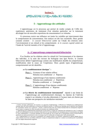 Marketing Fondamental de Benjamin Lernoud


                                                               Section 2 :

                          Apprentissage et formation des attitudes

                                         I – Apprentissage des attitudes

            L’apprentissage est le processus qui permet de rendre compte de l’effet des
      expériences antérieures de traitement d’un stimulus particulier sur le traitement
      développé lors de nouvelles expositions du consommateur à ce stimulus.
            Ce processus exerce une influence sur toutes les variables qui interviennent dans
      le comportement du consommateur. Son analyse est dès lors essentielle. Deux grands
      courants existent : le courant béhavioriste centré sur l’étude des relations entre
      l’environnement et ses stimuli et les comportements et le courant cognitif centré sur
      l’étude de l’activité mentale et lié à l’apprentissage.


                             A – L’apprentissage comportemental béhavioriste

           Il se focalise sur les relations entre les stimuli de l’environnement et les réponses
      des individus. A la suite des travaux du biologiste ruse Igor Pavlov, le courant
      béhavioriste définit l’apprentissage comme une modification durable du comportement,
      modifications dont la cause est l’expérience. Deux grands types d’apprentissage
      comportemental ont été identifiés :

                   ? Le conditionnement classique 1 :
                   ?
                         Phase 1 : Existence d’une relation réflexe
                                   Stimulus non conditionné ? Réponse
                         Phase 2 : Apprentissage d’une réponse conditionnée
                                   Stimulus non conditionné ? Répétition
                                   Stimulus conditionné ? Contiguïté
                         Phase 3 : L’apprentissage d’une réponse conditionnée
                                   Stimulus conditionné ? Réponse

                   ? La théorie du conditionnement instrumental2 répond à une limite de
                   ?
                     l’apprentissage par conditionnement classique. La réponse de l’individu
                     exposé à un stimulus n’est plus déterminée à l’avance mais est choisie par
                     lui dans une perspective de satisfaction maximale 3 .

      1
        Certains messages publicitaires ont recourus à ce processus d’apprentissage. L’efficacité de l’utilisation du conditionnement
      classique dans une action publicitaire est fonction de différents facteurs. N’oublions pas cependant que la répétition trop fréquente
      de l’association stimulus non conditionné / stimulus conditionné peut créer une certaine lassitude dont les conséquences négatives
      sont de nature à compenser les effets favorables du stimulus non conditionné utilisé.
      2
        L’apprentissage par conditionnement instrumental est pour partie à l’origine de l’utilisation des techniques de vente. La réduction
      de prix ou la participation à un jeu est destiné à faire percevoir au client potentiel une récompense pour le consommateur qui adopte
      le « bon comportement ». Il convient cependant de ne pas perdre de vue le risque que le consommateur associe exclusivement la
      satisfaction au cadeau promotionnel et non à la marque et qu’il n’achète plus la marque après l’offre promotionnelle.
      3
        Il y a apprentissage en ce sens que la conséquence de la réponse choisie à un moment t influencera la réponse adoptée face au
      même stimulus lors d’une surveillance ultérieure. Lorsque le comportement adopté en t conduit à un résultat positif, la probabilité
      qu’il soit adapté ultérieurement augmente.


Copyright © 2002 Benjamin Lernoud                                                           http://visionarymarketing.com              20
 