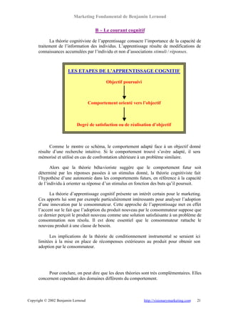 Marketing Fondamental de Benjamin Lernoud


                                       B – Le courant cognitif

            La théorie cognitiviste de l’apprentissage consacre l’importance de la capacité de
      traitement de l’information des individus. L’apprentissage résulte de modifications de
      connaissances accumulées par l’individu et non d’associations stimuli / réponses.



                       LES ETAPES DE L’APPRENTISSAGE COGNITIF

                                             Objectif poursuivi



                                    Comportement orienté vers l’objectif



                            Degré de satisfaction ou de réalisation d’objectif



            Comme le montre ce schéma, le comportement adapté face à un objectif donné
      résulte d’une recherche intuitive. Si le comportement trouvé s’avère adapté, il sera
      mémorisé et utilisé en cas de confrontation ultérieure à un problème similaire.

             Alors que la théorie béha vioriste suggère que le comportement futur soit
      déterminé par les réponses passées à un stimulus donné, la théorie cognitiviste fait
      l’hypothèse d’une autonomie dans les comportements futurs, en référence à la capacité
      de l’individu à orienter sa réponse d’un stimulus en fonction des buts qu’il poursuit.

            La théorie d’apprentissage cognitif présente un intérêt certain pour le marketing.
      Ces apports lui sont par exemple particulièrement intéressants pour analyser l’adoption
      d’une innovation par le consommateur. Cette approche de l’apprentissage met en effet
      l’accent sur le fait que l’adoption du produit nouveau par le consommateur suppose que
      ce dernier perçoit le produit nouveau comme une solution satisfaisante à un problème de
      consommation non résolu. Il est donc essentiel que le consommateur rattache le
      nouveau produit à une classe de besoin.

            Les implications de la théorie de conditionnement instrumental se seraient ici
      limitées à la mise en place de récompenses extérieures au produit pour obtenir son
      adoption par le consommateur.




           Pour conclure, on peut dire que les deux théories sont très complémentaires. Elles
      concernent cependant des domaines différents du comportement.



Copyright © 2002 Benjamin Lernoud                                 http://visionarymarketing.com   21
 