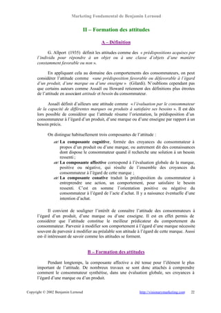 Marketing Fondamental de Benjamin Lernoud


                                II – Formation des attitudes

                                          A – Définition

            G. Allport (1935) définit les attitudes comme des « prédispositions acquises par
      l’individu pour répondre à un objet ou à une classe d’objets d’une manière
      constamment favorable ou non ».

            En appliquant cela au domaine des comportements des consommateurs, on peut
      considérer l’attitude comme « une prédisposition favorable ou défavorable à l’égard
      d’un produit, d’une marque ou d’une enseigne » (Gilardi). N’oublions cependant pas
      que certains auteurs comme Assaël ou Howard retiennent des définitions plus étroites
      de l’attitude en associant attitude et besoin du consommateur.

            Assaël définit d’ailleurs une attitude comme « l’évaluation par le consommateur
      de la capacité de différentes marques ou produits à satisfaire ses besoins ». Il est dès
      lors possible de considérer que l’attitude résume l’orientation, la prédisposition d’un
      consommateur à l’égard d’un produit, d’une marque ou d’une enseigne par rapport à un
      besoin précis.

            On distingue habituellement trois composantes de l’attitude :
               ? La composante cognitive, formée des croyances du consommateur à
               ?
                 propos d’un produit ou d’une marque, ou autrement dit des connaissances
                 dont dispose le consommateur quand il recherche une solution à un besoin
                 ressenti ;
               ? La composante affective correspond à l’évaluation globale de la marque,
               ?
                 positive ou négative, qui résulte de l’ensemble des croyances du
                 consommateur à l’égard de cette marque ;
               ? La composante conative traduit la prédisposition du consommateur à
               ?
                 entreprendre une action, un comportement, pour satisfaire le besoin
                 ressenti. C’est en somme l’orientation positive ou négative du
                 consommateur à l’égard de l’acte d’achat. Il y a naissance éventuelle d’une
                 intention d’achat.

              Il convient de souligner l’intérêt de connaître l’attitude des consommateurs à
      l’égard d’un produit, d’une marque ou d’une enseigne. Il est en effet permis de
      considérer que l’attitude constitue le meilleur prédicateur du comportement du
      consommateur. Parvenir à modifier son comportement à l’égard d’une marque nécessite
      souvent de parvenir à modifier au préalable son attitude à l’égard de cette marque. Aussi
      est- il intéressant de savoir comme les attitudes se forment.


                                    B – Formation des attitudes

            Pendant longtemps, la composante affective a été tenue pour l’élément le plus
      important de l’attitude. De nombreux travaux se sont donc attachés à comprendre
      comment le consommateur synthétise, dans une évaluation globale, ses croyances à
      l’égard d’une marque ou d’un produit.


Copyright © 2002 Benjamin Lernoud                              http://visionarymarketing.com   22
 