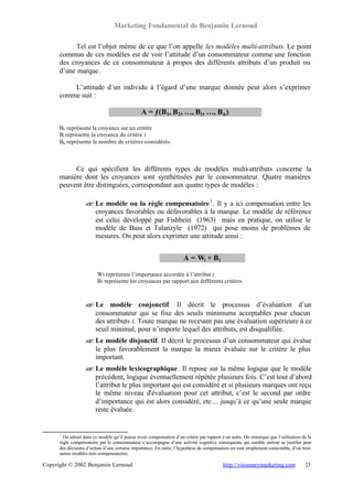 Marketing Fondamental de Benjamin Lernoud

            Tel est l’objet même de ce que l’on appelle les modèles multi-attributs. Le point
      commun de ces modèles est de voir l’attitude d’un consommateur comme une fonction
      des croyances de ce consommateur à propos des différents attributs d’un produit ou
      d’une marque.

          L’attitude d’un individu à l’égard d’une marque donnée peut alors s’exprimer
      comme suit :

                                                A = ƒ(B1, B 2, …, B i , …, B n )

      B1 représente la croyance sur un critère
      Bi représente la croyance du critère i
      Bn représente le nombre de critères considérés.



           Ce qui spécifient les différents types de modèles multi-attributs concerne la
      manière dont les croyances sont synthétisées par le consommateur. Quatre manières
      peuvent être distinguées, correspondant aux quatre types de modèles :

                   ? Le modèle ou la règle compensatoire 1 . Il y a ici compensation entre les
                   ?
                     croyances favorables ou défavorables à la marque. Le modèle de référence
                     est celui développé par Fishbein (1963) mais en pratique, on utilise le
                     modèle de Bass et Talanzyle (1972) qui pose moins de problèmes de
                     mesures. On peut alors exprimer une attitude ainsi :


                                                                      A = Wi × B i

                         Wi représente l’importance accordée à l’attribut i
                         Bi représente les croyances par rapport aux différents critères



                   ? Le modèle conjonctif. Il décrit le processus d’évaluation d’un
                   ?
                     consommateur qui se fixe des seuils minimums acceptables pour chacun
                     des attributs i. Toute marque ne recevant pas une évaluation supérieure à ce
                     seuil minimal, pour n’importe lequel des attributs, est disqualifiée.
                   ? Le modèle disjonctif. Il décrit le processus d’un consommateur qui évalue
                   ?
                     le plus favorablement la marque la mieux évaluée sur le critère le plus
                     important.
                   ? Le modèle lexicographique . Il repose sur la même logique que le modèle
                   ?
                     précédent, logique éventuellement répétée plusieurs fois. C’est tout d’abord
                     l’attribut le plus important qui est considéré et si plusieurs marques ont reçu
                     le même niveau d’évaluation pour cet attribut, c’est le second par ordre
                     d’importance qui est alors considéré, etc… jusqu’à ce qu’une seule marque
                     reste évaluée.


      1
        On admet dans ce modèle qu’il puisse avoir compensation d’un critère par rapport à un autre. On remarque que l’utilisation de la
      règle compensatoire par le consommateur s’accompagne d’une activité cognitive conséquente qui semble surtout se justifier pour
      des décisions d’achats d’une certaine importance. En outre, l’hypothèse de compensation est tout simplement contestable, d’où trois
      autres modèles non-compensatoires.

Copyright © 2002 Benjamin Lernoud                                                         http://visionarymarketing.com              23
 
