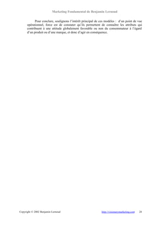 Marketing Fondamental de Benjamin Lernoud

            Pour conclure, soulignons l’intérêt principal de ces modèles : d’un point de vue
      opérationnel, force est de constater qu’ils permettent de connaître les attributs qui
      contribuent à une attitude globalement favorable ou non du consommateur à l’égard
      d’un produit ou d’une marque, et donc d’agir en conséquence.




Copyright © 2002 Benjamin Lernoud                            http://visionarymarketing.com   24
 