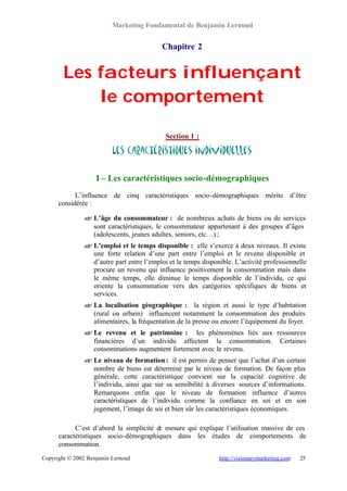 Marketing Fondamental de Benjamin Lernoud


                                           Chapitre 2


        Les facteurs influençant
            le comportement

                                            Section 1 :

                          Les caractéristiques individuelles

                    I – Les caractéristiques socio-démographiques
            L’influence de cinq caractéristiques socio-démographiques mérite d’être
      considérée :

               ? L’âge du consommateur : de nombreux achats de biens ou de services
               ?
                 sont caractéristiques, le consommateur appartenant à des groupes d’âges
                 (adolescents, jeunes adultes, seniors, etc…) ;
               ? L’emploi et le temps disponible : elle s’exerce à deux niveaux. Il existe
               ?
                 une forte relation d’une part entre l’emploi et le revenu disponible et
                 d’autre part entre l’emploi et le temps disponible. L’activité professionnelle
                 procure un revenu qui influence positivement la consommation mais dans
                 le même temps, elle diminue le temps disponible de l’individu, ce qui
                 oriente la consommation vers des catégories spécifiques de biens et
                 services.
               ? La localisation géographique : la région et aussi le type d’habitation
               ?
                 (rural ou urbain) influencent notamment la consommation des produits
                 alimentaires, la fréquentation de la presse ou encore l’équipement du foyer.
               ? Le revenu et le patrimoine : les phénomènes liés aux ressources
               ?
                 financières d’un individu affectent la consommation. Certaines
                 consommations augmentent fortement avec le revenu.
               ? Le niveau de formation : il est permis de penser que l’achat d’un certain
               ?
                 nombre de biens est déterminé par le niveau de formation. De façon plus
                 générale, cette caractéristique convient sur la capacité cognitive de
                 l’individu, ainsi que sur sa sensibilité à diverses sources d’informations.
                 Remarquons enfin que le niveau de formation influence d’autres
                 caractéristiques de l’individu comme la confiance en soi et en son
                 jugement, l’image de soi et bien sûr les caractéristiques économiques.

            C’est d’abord la simplicité de mesure qui explique l’utilisation massive de ces
      caractéristiques socio-démographiques dans les études de comportements de
      consommation.
Copyright © 2002 Benjamin Lernoud                              http://visionarymarketing.com   25
 