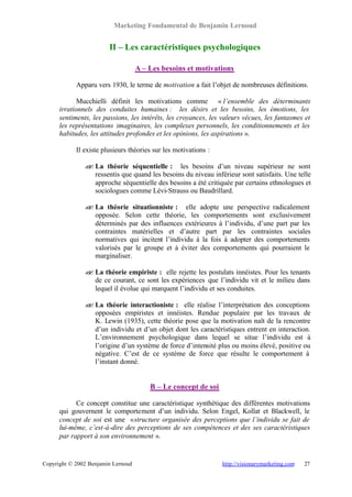 Marketing Fondamental de Benjamin Lernoud


                        II – Les caractéristiques psychologiques

                                    A – Les besoins et motivations

            Apparu vers 1930, le terme de motivation a fait l’objet de nombreuses définitions.

             Mucchielli définit les motivations comme « l’ensemble des déterminants
      irrationnels des conduites humaines : les désirs et les besoins, les émotions, les
      sentiments, les passions, les intérêts, les croyances, les valeurs vécues, les fantasmes et
      les représentations imaginaires, les complexes personnels, les conditionnements et les
      habitudes, les attitudes profondes et les opinions, les aspirations ».

            Il existe plusieurs théories sur les motivations :

               ? La théorie séquentielle : les besoins d’un niveau supérieur ne sont
               ?
                 ressentis que quand les besoins du niveau inférieur sont satisfaits. Une telle
                 approche séquentielle des besoins a été critiquée par certains ethnologues et
                 sociologues comme Lévi-Strauss ou Baudrillard.

               ? La théorie situationniste : elle adopte une perspective radicalement
               ?
                 opposée. Selon cette théorie, les comportements sont exclusivement
                 déterminés par des influences extérieures à l’individu, d’une part par les
                 contraintes matérielles et d’autre part par les contraintes sociales
                 normatives qui incitent l’individu à la fois à adopter des comportements
                 valorisés par le groupe et à éviter des comportements qui pourraient le
                 marginaliser.

               ? La théorie empiriste : elle rejette les postulats innéistes. Pour les tenants
               ?
                 de ce courant, ce sont les expériences que l’individu vit et le milieu dans
                 lequel il évolue qui marquent l’individu et ses conduites.

               ? La théorie interactioniste : elle réalise l’interprétation des conceptions
               ?
                 opposées empiristes et innéistes. Rendue populaire par les travaux de
                 K. Lewin (1935), cette théorie pose que la motivation naît de la rencontre
                 d’un individu et d’un objet dont les caractéristiques entrent en interaction.
                 L’environnement psychologique dans lequel se situe l’individu est à
                 l’origine d’un système de force d’intensité plus ou moins élevé, positive ou
                 négative. C’est de ce système de force que résulte le comportement à
                 l’instant donné.


                                        B – Le concept de soi

            Ce concept constitue une caractéristique synthétique des différentes motivations
      qui gouvernent le comportement d’un individu. Selon Engel, Kollat et Blackwell, le
      concept de soi est une « structure organisée des perceptions que l’individu se fait de
      lui-même, c’est-à-dire des perceptions de ses compétences et des ses caractéristiques
      par rapport à son environnement ».


Copyright © 2002 Benjamin Lernoud                                http://visionarymarketing.com   27
 