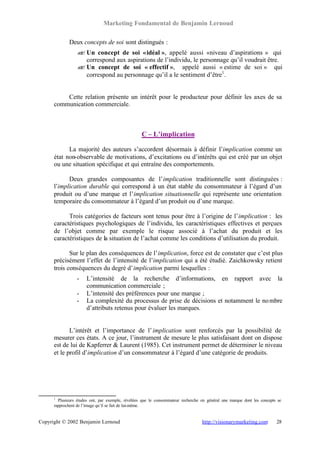 Marketing Fondamental de Benjamin Lernoud

             Deux concepts de soi sont distingués :
                 ? Un concept de soi « idéal », appelé aussi «niveau d’aspirations » qui
                 ?
                   correspond aux aspirations de l’individu, le personnage qu’il voudrait être.
                 ? Un concept de soi « effectif », appelé aussi « estime de soi » qui
                 ?
                   correspond au personnage qu’il a le sentiment d’être1 .


          Cette relation présente un intérêt pour le producteur pour définir les axes de sa
      communication commerciale.



                                                   C – L’implication

            La majorité des auteurs s’accordent désormais à définir l’implication comme un
      état non-observable de motivations, d’excitations ou d’intérêts qui est créé par un objet
      ou une situation spécifique et qui entraîne des comportements.

            Deux grandes composantes de l’implication traditionnelle sont distinguées :
      l’implication durable qui correspond à un état stable du consommateur à l’égard d’un
      produit ou d’une marque et l’implication situationnelle qui représente une orientation
      temporaire du consommateur à l’égard d’un produit ou d’une marque.

            Trois catégories de facteurs sont tenus pour être à l’origine de l’implication : les
      caractéristiques psychologiques de l’individu, les caractéristiques effectives et perçues
      de l’objet comme par exemple le risque associé à l’achat du produit et les
      caractéristiques de la situation de l’achat comme les conditions d’utilisation du produit.

             Sur le plan des conséquences de l’implication, force est de constater que c’est plus
      précisément l’effet de l’intensité de l’implication qui a été étudié. Zaichkowsky retient
      trois conséquences du degré d’implication parmi lesquelles :
                 -    L’intensité de la recherche d’informations, en rapport avec la
                      communication commerciale ;
                 -    L’intensité des préférences pour une marque ;
                 -    La complexité du processus de prise de décisions et notamment le no mbre
                      d’attributs retenus pour évaluer les marques.


             L’intérêt et l’importance de l’ implication sont renforcés par la possibilité de
      mesurer ces états. A ce jour, l’instrument de mesure le plus satisfaisant dont on dispose
      est de lui de Kapferrer & Laurent (1985). Cet instrument permet de déterminer le niveau
      et le profil d’implication d’un consommateur à l’égard d’une catégorie de produits.




      1
        Plusieurs études ont, par exemple, révélées que le consommateur recherche en général une marque dont les concepts se
      rapprochent de l’image qu’il se fait de lui-même.


Copyright © 2002 Benjamin Lernoud                                                 http://visionarymarketing.com          28
 