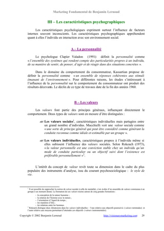 Marketing Fondamental de Benjamin Lernoud


                            III – Les caractéristiques psychographiques
            Les caractéristiques psychologiques expriment surtout l’influence de facteurs
      internes souvent inconscients. Les caractéristiques psychographiques appréhendent
      quant à elles l’individu en interaction avec son environnement social.


                                                       A – La personnalité

            Le psychologue Clapier Valadon (1991) définit la personnalité comme
      « l’ensemble des systèmes qui rendent compte des particularités propres à un individu,
      de sa manière de sentir, de penser, d’agir et de réagir dans des situations concrètes ».

             Dans le domaine du comportement du consommateur, Kassartian propose de
      définir la personnalité comme « un ensemble de réponses cohérentes aux stimuli
      émanant de l’environnement ». Pour différentes raisons, les études s’intéressant à
      l’influence de la personnalité sur le comportement du consommateur ont produit des
      résultats décevants. Le déclin de ce type de travaux date de la fin des années 1960.



                                                           B – Les valeurs

          Les valeurs font partie des principes généraux, influençant directement le
      comportement. Deux types de valeurs sont en mesure d’être distinguées :

                   ? Les valeurs sociales1 , caractéristiques individuelles mais partagées entre
                   ?
                     un grand nombre d’individus. Mucchielli voit une valeur sociale comme
                     « une sorte de principe général qui peut être considéré comme générant la
                     conduite reconnue comme idéale et estimable par un groupe ».

                   ? Les valeurs individuelles, caractéristiques propres à l’individu même si
                   ?
                     elles subissent l’influence des valeurs sociales. Selon Rokeach (1973),
                     « la valeur personnelle est une conviction stable chez un individu qu’un
                     mode de conduite particulier ou un objectif suivi dont l’existence est
                     préférable personnellement »2 .


           L’intérêt du concept de valeur revêt toute sa dimension dans le cadre du plus
      populaire des instruments d’analyse, issu du courant psychosociologique : le style de
      vie.



      1
       Il est possible de rapprocher la notion de valeur sociale à celle de mentalité, c’est -à-dire d’un ensemble de valeurs communes à un
      groupe à un moment donné. La formation de ces valeurs tourne autour de cinq grandes formations :
                - la conception de la nature humaine ;
                - la relation de l’homme avec la nature ;
                - l’orientation à l’égard du temps ;
                - les manières d’être ;
                - les relations entre les hommes.
      2
        Rokeach distingue deux dimensions dans les valeurs individuelles : l’une relative aux objectifs poursuivis (valeurs terminales) et
      l’autre relative aux moyens permettant d’atteindre ces objectifs (valeurs instrumentales).

Copyright © 2002 Benjamin Lernoud                                                           http://visionarymarketing.com              29
 