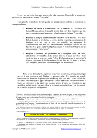 Marketing Fondamental de Benjamin Lernoud



       Le service marketing joue dès lors un rôle très important. Il conseille et oriente en
quelque sorte les autres services de l’entreprise 1 .

       Trois grandes orientations doivent guider une entreprise qui souhaite se conformer au
concept marketing :

                    -     Fournir un effort d’informations sur le marché et s’informer sur
                          l’ensemble des acteurs du marché, c’est-à-dire ceux dont l’action n’est pas
                          sans conséquence pour la commercialisation des produits de l’entreprise.

                    -     Prendre en compte les informations collectées sur le marché . Il va donc
                          falloir chercher le produit ou le service dont a besoin le consommateur, le
                          fabriquer avec un coût le plus bas possible, une campagne de
                          communication qui vise les consommateurs, campagne fondée sur les
                          besoins et ce qu’ils recherchent par ce produit et enfin le distribuer là où les
                          consommateurs l’achèteront 2 .

                    -     Intégrer l’ensemble du personnel de l’entreprise dans les deux
                          dimensions précédentes. Cette notion renvoie à deux aspects : faire
                          participer tout le personnel tant à l’effort d’informations sur le marché qu’à
                          la prise en compte de l’information collectée dans les décisions et actions
                          de l’entreprise, mais aussi lui communiquer ces informations 3 .




                  Nous avons donc cherché à préciser ce qu’était le marketing principalement par
          rapport à une entreprise qui fabrique et commercialise des produits de grande
          consommation. Pourtant, la philosophie marketing telle que nous ‘avons définie est
          loin de ne concerner que ce type d’entreprises. Elle est applicable fondamentalement à
          toutes les entreprises et de façon plus générale encore à toutes les organisations qui
          possèdent un but lucratif ou non, même si certaines particularités du type de produit
          ou d’activité ne peuvent être ignorées.


      1
        Th. Levitt : « La vente est orientée vers les besoins des vendeurs, le marketing vers ceux de l’acheteur. La vente est préoccupée
      par le besoin de convertir son produit en argent liquide, le marketing par la satisfaction des besoins des clients au moyen du produit
      et de tout ce qui est associé à sa création, sa livraison, sa consommation ».
        P. Drucker : « Fabriquer ce que vous pouvez vendre plutôt que d’essayer de vendre ce que vous pouvez fabriquer ».

        L’optique marketing inverse donc la logique vente au lieu de partir des produits de l’entreprise et de promouvoir ceux -ci afin
      d’engendrer un chiffre d’affaires. L’optique marketing part des clients et de leurs besoins pour concevoir les produits et tire ses
      bénéfices de la satisfaction du client.
       Ces définitions posent un certain nombre de problèmes en ce sens que l’étude des besoins des consommateurs peut ne pas suffire.
      D’où la nécessité d’étudier aussi la concurrence afin de mieux satisfaire le client par rapport aux concurrents.
      2
          On peut rappeler que :

                                   Marketing mix = Produit + Prix + Distribution + Communication

        Dans le même ordre d’idée, il convient de ne pas perdre de vue que l’atteinte des objectifs de l’entreprise passe par ses capacités,
      ses compétences, ses forces et faiblesses que la mise en œuvre du concept marketing ne peut ignorer.
      3
        P. Drucker : « Le marketing est si fondamental qu’on ne saurait le regarder comme une fonction séparée ».
        R. Mc Kenna : « Le marketing est bien plus qu’une fonction de gestion. C’est un nouveau mode de pensée qui se diffuse dans
      toute l’entreprise ».

Copyright © 2002 Benjamin Lernoud                                                            http://visionarymarketing.com                3
 