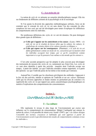 Marketing Fondamental de Benjamin Lernoud


                                       C – Les styles de vie

            La notion de style de vie présente un caractère pluridisciplinaire marqué. Elle tire
      ses fondements de différents courants de la psychologie et de la sociologie.

            Si l’on ajoute la diversité des approches méthodologiques utilisées, force est de
      constater que le concept de style de vie est sans doute l’un des concepts les plus
      complexes de tous ceux qui ont été développés pour tenter d’expliquer les différences
      de comportements entre les individus.

           De nombreuses définitions des styles de vie ont été données. On peut distinguer
      deux grands types de définitions :

               ? Celle qui s’appuie sur les antécédents et les causes (Lazer, 1969) : « le
               ?
                 style de vie est le résultat de forces telles que la culture, les valeurs, le
                 symbolisme de certains objets et les valeurs morales et éthiques ».
               ? Celle qui repose sur les conséquences (Plummer) : « le style de vie est
               ?
                 défini globalement comme un mode de vie, caractérisé par la manière dont
                 les individus occupent leur temps, par ce qu’ils considèrent comme
                 important et ce qu’ils pensent d’eux-mêmes et du monde qui les entoure ».


            C’est cette seconde perspective qui fut adoptée le plus souvent pour développer
      des instruments de mesures des styles de vie, notamment aux Etats-Unis. Les styles de
      vie sont alors identifiés à partir des activités (manière dont l’individu occupe son
      temps), à partir des intérêts (ce que l’individu considère comme important) et à partir
      des opinions (ce que l’individu pense de lui- même et du monde qui l’entoure).

             Aujourd’hui, il semble que les chercheurs privilégient des méthodes s’appuyant à
      la fois sur des activités, intérêts et opinions de l’individu et sur ses valeurs. Retenons
      enfin que les diverses approches et études menées ne permettent pas de conclure à la
      supériorité des styles de vie par rapport aux autres caractéristiques psychographiques en
      matière d’explications des comportements des consommateurs.



                                            Section 2 :

                     L’environnement du consommateur

                                         I – La culture
            Elle représente le niveau le plus large de l’environnement qui exerce une
      influence sur le comportement du consommateur. Malgré l’ambiguïté qui entoure la
      notion de culture, il est possible de retenir avec Assaël (1987) que « la culture désigne
      l’ensemble des normes, croyances et habitudes qui sont apprises à partir de
      l’environnement social et qui déterminent des modes de comportements communs à tous
      les individus ».


Copyright © 2002 Benjamin Lernoud                               http://visionarymarketing.com   30
 