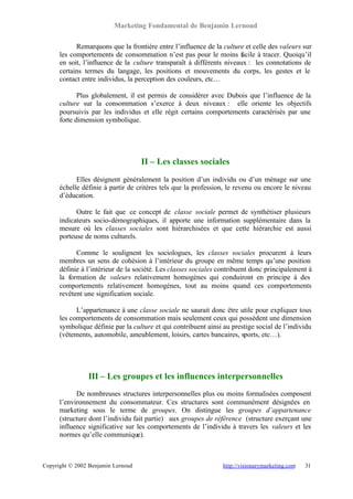 Marketing Fondamental de Benjamin Lernoud

            Remarquons que la frontière entre l’influence de la culture et celle des valeurs sur
      les comportements de consommation n’est pas pour le moins facile à tracer. Quoiqu’il
      en soit, l’influence de la culture transparaît à différents niveaux : les connotations de
      certains termes du langage, les positions et mouvements du corps, les gestes et le
      contact entre individus, la perception des couleurs, etc…

             Plus globalement, il est permis de considérer avec Dubois que l’influence de la
      culture sur la consommation s’exerce à deux niveaux : elle oriente les objectifs
      poursuivis par les individus et elle régit certains comportements caractérisés par une
      forte dimension symbolique.




                                    II – Les classes sociales
            Elles désignent généralement la position d’un individu ou d’un ménage sur une
      échelle définie à partir de critères tels que la profession, le revenu ou encore le niveau
      d’éducation.

            Outre le fait que ce concept de classe sociale permet de synthétiser plusieurs
      indicateurs socio-démographiques, il apporte une information supplémentaire dans la
      mesure où les classes sociales sont hiérarchisées et que cette hiérarchie est aussi
      porteuse de noms culturels.

            Comme le soulignent les sociologues, les classes sociales procurent à leurs
      membres un sens de cohésion à l’intérieur du groupe en même temps qu’une position
      définie à l’intérieur de la société. Les classes sociales contribuent donc principalement à
      la formation de valeurs relativement homogènes qui conduiront en principe à des
      comportements relativement homogènes, tout au moins quand ces comportements
      revêtent une signification sociale.

            L’appartenance à une classe sociale ne saurait donc être utile pour expliquer tous
      les comportements de consommation mais seulement ceux qui possèdent une dimension
      symbolique définie par la culture et qui contribuent ainsi au prestige social de l’individu
      (vêtements, automobile, ameublement, loisirs, cartes bancaires, sports, etc…).




                III – Les groupes et les influences interpersonnelles
            De nombreuses structures interpersonnelles plus ou moins formalisées composent
      l’environnement du consommateur. Ces structures sont communément désignées en
      marketing sous le terme de groupes. On distingue les groupes d’appartenance
      (structure dont l’individu fait partie) aux groupes de référence (structure exerçant une
      influence significative sur les comportements de l’individu à travers les valeurs et les
      normes qu’elle communique).



Copyright © 2002 Benjamin Lernoud                                http://visionarymarketing.com   31
 