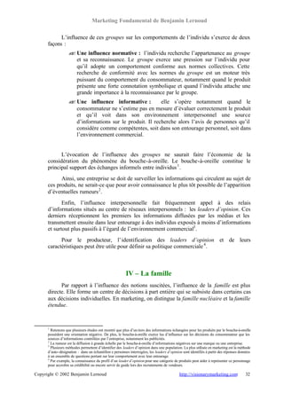 Marketing Fondamental de Benjamin Lernoud

            L’influence de ces groupes sur les comportements de l’individu s’exerce de deux
      façons :
                   ? Une influence normative : l’individu recherche l’appartenance au groupe
                   ?
                     et sa reconnaissance. Le groupe exerce une pression sur l’individu pour
                     qu’il adopte un comportement conforme aux normes collectives. Cette
                     recherche de conformité avec les normes du groupe est un moteur très
                     puissant du comportement du consommateur, notamment quand le produit
                     présente une forte connotation symbolique et quand l’individu attache une
                     grande importance à la reconnaissance par le groupe.
                   ? Une influence informative :
                   ?                                      elle s’opère notamment quand le
                     consommateur ne s’estime pas en mesure d’évaluer correctement le produit
                     et qu’il voit dans son environnement interpersonnel une source
                     d’informations sur le produit. Il recherche alors l’avis de personnes qu’il
                     considère comme compétentes, soit dans son entourage personnel, soit dans
                     l’environnement commercial.


            L’évocation de l’influence des groupes ne saurait faire l’économie de la
      considération du phénomène du bouche-à-oreille. Le bouche-à-oreille constitue le
      principal support des échanges informels entre individus 1 .
            Ainsi, une entreprise se doit de surveiller les informations qui circulent au sujet de
      ces produits, ne serait-ce que pour avoir connaissance le plus tôt possible de l’apparition
      d’éventuelles rumeurs 2 .
             Enfin, l’influence interpersonnelle fait fréquemment appel à des relais
      d’informations situés au centre de réseaux interpersonnels : les leaders d’opinion. Ces
      derniers réceptionnent les premiers les informations diffusées par les médias et les
      transmettent ensuite dans leur entourage à des individus exposés à moins d’informations
      et surtout plus passifs à l’égard de l’environnement commercial3 .
            Pour le producteur, l’ identification des leaders d’opinion et de leurs
      caractéristiques peut être utile pour définir sa politique commerciale 4 .



                                                         IV – La famille
            Par rapport à l’influence des notions suscitées, l’influence de la famille est plus
      directe. Elle forme un centre de décisions à part entière qui se subsiste dans certains cas
      aux décisions individuelles. En marketing, on distingue la famille nucléaire et la famille
      étendue.



      1
        Retenons que plusieurs études ont montré que plus d’un tiers des informations échangées pour les produits par le bouche-à-oreille
      possèdent une orientation négative. De plus, le bouche-à-oreille exerce lus d’influence sur les décisions du consommateur que les
      sources d’informations contrôlées par l’entreprise, notamment les publicités.
      2
        La rumeur est la diffusion à grande échelle par le bouche-à-oreille d’informations négatives sur une marque ou une entreprise.
      3
        Plusieurs méthodes permettent d’identifier des leaders d’opinion dans une population. La plus utilisée en marketing est la méthode
      d’auto-désignation : dans un échantillon e personnes interrogées, les leaders d’opinion sont identifiés à partir des réponses données
      à un ensemble de questions portant sur leur comportement avec leur entourage.
      4
        Par exemple, la connaissance du profil d’un leader d’opinion pour une catégorie de produits peut aider à représenter ce personnage
      pour accroître sa crédibilité ou encore servir de guide lors des recrutements de vendeurs.

Copyright © 2002 Benjamin Lernoud                                                           http://visionarymarketing.com              32
 