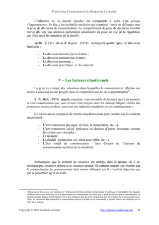 Marketing Fondamental de Benjamin Lernoud

             L’influence de la famille étendue est comparable à celle d’un groupe
      d’appartenance. En fait, c’est la famille nucléaire qui constitue l’unité de référence pour
      la prise de décisions de consommation. Le comportement de prise de décisions familial
      mérite dès lors une attention particulière notamment du point de vue de la répartition
      des rôles entre les membres de la famille.

            Wolfe (1951), Davis & Rigaux (1974) distinguent quatre types de décisions
      familiales :

                   -    La décision dominée par la femme ;
                   -    La décision dominée par le mari ;
                   -    La décision autonome ;
                   -    La décision syncrétique (= de concert).



                                           V – Les facteurs situationnels
            La prise en compte des situations dans lesquelles le consommateur effectue ses
      achats a constitué un net progrès dans la compréhension de ses comportements1 .

            R. W. Belk (1974) appelle situation, « un ensemble de facteurs liés à un moment
      et à un endroit donné qui, sans trouver leur origine dans les caractéristiques stables des
      personnes ou des produits, exercent une influence manifeste sur le comportement ».

             Ce même auteur a proposé de retenir cinq dimensions pour caractériser le contexte
      situationnel :

                   -    L’environnement physique (le lieu, la température, etc…) ;
                   -    L’environnement social (présence ou absence d’autres personnes comme
                        les enfants par exemple) ;
                   -    Le moment ;
                   -    La finalité (achat pour soi, achat pour offrir, etc…)
                   -    L’état initial du consommateur            (état d’esprit ou l’humeur du
                        consommateur au début de la situation).



             Remarquons que le concept de situation est ambigu dans la mesure où il ne
      distingue pas situation objective et situation perçue. Or certains auteurs ont montré que
      le comportement du consommateur était moins influencé par la situation objective que
      par la perception qu’il en avait.




      1
        Beaucoup de travaux se sont intéressés à l’influence de certains contextes situationnels. L’ambiance, l’atmosphère d’un magasin
      semblent exercer une influence sur le comportement du consommateur, de même que la prise de décision par le consommateur est
      facilitée quand il dispose d’informations sur le lieu d’achat au lieu de se fier uniquement aux informations qu’il aurait mémorisées.
      Enfin, les conditions dans lesquelles le consommateur prévoit d’utiliser ou de consommer le produit exerce une influence sur le
      choix de la marque.


Copyright © 2002 Benjamin Lernoud                                                           http://visionarymarketing.com              33
 