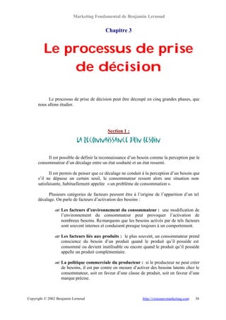 Marketing Fondamental de Benjamin Lernoud


                                           Chapitre 3


         Le processus de prise
             de décision

            Le processus de prise de décision peut être découpé en cinq grandes phases, que
      nous allons étudier.




                                            Section 1 :

                            La reconnaissance d’un besoin

           Il est possible de définir la reconnaissance d’un besoin comme la perception par le
      consommateur d’un décalage entre un état souhaité et un état ressenti.

             Il est permis de penser que ce décalage ne conduit à la perception d’un besoin que
      s’il ne dépasse un certain seuil, le consommateur ressent alors une situation non-
      satisfaisante, habituellement appelée « un problème de consommation ».

            Plusieurs catégories de facteurs peuvent être à l’origine de l’apparition d’un tel
      décalage. On parle de facteurs d’activation des besoins :

               ? Les facteurs d’environnement du consommateur : une modification de
               ?
                 l’environnement du consommateur peut provoquer l’activation de
                 nombreux besoins. Re marquons que les besoins activés par de tels facteurs
                 sont souvent internes et conduisent presque toujours à un comportement.

               ? Les facteurs liés aux produits : le plus souvent, un consommateur prend
               ?
                 conscience du besoin d’un produit quand le produit qu’il possède est
                 consommé ou devient inutilisable ou encore quand le produit qu’il possède
                 appelle un produit complémentaire.

               ? La politique commerciale du producteur : si le producteur ne peut créer
               ?
                 de besoins, il est par contre en mesure d’activer des besoins latents chez le
                 consommateur, soit en faveur d’une classe de produit, soit en faveur d’une
                 marque précise.



Copyright © 2002 Benjamin Lernoud                              http://visionarymarketing.com   34
 