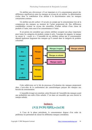 Marketing Fondamental de Benjamin Lernoud

            Un attribut sera déterminant s’il est important et si le consommateur perçoit des
      différences significatives entre les marques au niveau de cet attribut. La détermination
      évalue donc la contribution d’un attribut à la discrimination entre les marques
      concurrentes connues.
            Un attribut sera dit saillant s’il est pris en compte par le consommateur lors de la
      comparaison des marques au moment de l’achat proprement dit. Des différences
      considérables existent au niveau des ensembles d’achats utilisés d’une classe de
      produits à l’autre, mais aussi d’un consommateur à l’autre.
            Il est permis de considérer que certains attributs occupent une place importante
      pour toutes les catégories de produits comme le prix, l’enseigne du magasin, la marque
      ou encore le « made in ». L’ensemble de ces attributs retenus par le consommateur
      dépend également largement des marques qu’il connaît dans la catégorie de produits
      concernée.


          Ensemble
                                                    Marque évoquée                 Marque achetée
             des                    Marque

          marques                                  Marque en attente
                                    connue
             pour
                                                     Marque rejetée
             une

            classe                  Marque
              de
                                Inconnue
           produits



             Cette subdivision est le fait du processus d’évaluation des marques proprement
      dites, c’est-à-dire de la confrontation des caractéristiques perçues des marques aux
      besoins de consommation.
           L’ensemble évoqué est constitué, selon Howard, de l’ensemble des marques ayant
      une probabilité non nulle d’être achetée. C’est dans cet ensemble que sera choisie la
      marque achetée.


                                             Section 4 :

                             L’acte d’achat proprement dit
            A l’issu de la phase précédente, le consommateur dispose d’un ordre de
      préférence lui permettant de classer les différentes marques considérées.


Copyright © 2002 Benjamin Lernoud                               http://visionarymarketing.com   36
 