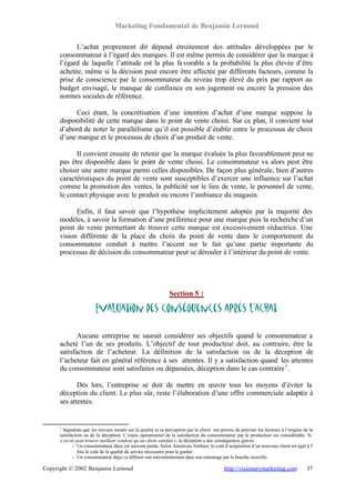 Marketing Fondamental de Benjamin Lernoud

            L’achat proprement dit dépend étroitement des attitudes développées par le
      consommateur à l’égard des marques. Il est même permis de considérer que la marque à
      l’égard de laquelle l’attitude est la plus fa vorable a la probabilité la plus élevée d’être
      achetée, même si la décision peut encore être affectée par différents facteurs, comme la
      prise de conscience par le consommateur du niveau trop élevé du prix par rapport au
      budget envisagé, le manque de confiance en son jugement ou encore la pression des
      normes sociales de référence.

           Ceci étant, la concrétisation d’une intention d’achat d’une marque suppose la
      disponibilité de cette marque dans le point de vente choisi. Sur ce plan, il convient tout
      d’abord de noter le parallélisme qu’il est possible d’établir entre le processus de choix
      d’une marque et le processus de choix d’un produit de vente.

            Il convient ensuite de retenir que la marque évaluée la plus favorablement peut ne
      pas être disponible dans le point de vente choisi. Le consommateur va alors peut être
      choisir une autre marque parmi celles disponibles. De façon plus générale, bien d’autres
      caractéristiques du point de vente sont susceptibles d’exercer une influence sur l’achat
      comme la promotion des ventes, la publicité sur le lieu de vente, le personnel de vente,
      le contact physique avec le produit ou encore l’ambiance du magasin.

            Enfin, il faut savoir que l’hypothèse implicitement adoptée par la majorité des
      modèles, à savoir la formation d’une préférence pour une marque puis la recherche d’un
      point de vente permettant de trouver cette marque est excessivement réductrice. Une
      vision différente de la place du choix du point de vente dans le comportement du
      consommateur conduit à mettre l’accent sur le fait qu’une partie importante du
      processus de décision du consommateur peut se dérouler à l’intérieur du point de vente.




                                                               Section 5 :

                        Evaluation des conséquences après l’achat

             Aucune entreprise ne saurait considérer ses objectifs quand le consommateur a
      acheté l’un de ses produits. L’objectif de tout producteur doit, au contraire, être la
      satisfaction de l’acheteur. La définition de la satisfaction ou de la déception de
      l’acheteur fait en général référence à ses attentes. Il y a satisfaction quand les attentes
      du consommateur sont satisfaites ou dépassées, déception dans le cas contraire 1 .

             Dès lors, l’entreprise se doit de mettre en œuvre tous les moyens d’éviter la
      déception du client. Le plus sûr, reste l’élaboration d’une offre commerciale adaptée à
      ses attentes.


      1
        Signalons que les travaux menés sur la qualité et sa perception par le client ont permis de préciser les facteurs à l’origine de la
      satisfaction ou de la déception. L’enjeu opérationnel de la satisfaction du consommateur par le producteur est considérable. Si
      « on ne peut trouver meilleur vendeur qu’un client satisfait », la déception a des conséquences graves :
             - Un consommateur déçu est souvent perdu. Selon American Airlines, le coût d’acquisition d’un nouveau client est égal à 5
                fois le coût de la qualité de service nécessaire pour le garder.
             - Un consommateur déçu va diffuser son mécontentement dans son entourage par le bouche-à-oreille.

Copyright © 2002 Benjamin Lernoud                                                           http://visionarymarketing.com              37
 