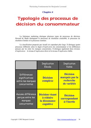 Marketing Fondamental de Benjamin Lernoud


                                          Chapitre 4


        Typologie des processus de
       décision du consommateur

            La littérature marketing distingue plusieurs types de processus de décision.
      Howard & Sheth distinguent le processus de résolution extensible, le processus de
      résolutio n limitée et le processus routinier.

           La classification proposée par Assaël est cependant plus large. Il distingue quatre
      processus différents selon le degré d’implication du consommateur et les différences
      perçues par lui entre les marques concurrentes. Il distingue également deux niveaux
      d’implication : le niveau d’implication élevé et le niveau d’implication faible.




                                         Implication                    Implication
                                           Elevée                         faible


           Différences                                                Décision
          significatives                  Décision                 marquée par la
        entre les marques                 complexe                   recherche
          concurrentes                                              de variétés


       Aucune différence             Décision visant                   Décision
        perçue entre les                à réduire                   correspondant
            marques                   la dissonance                   à l’inertie
         concurrentes                    cognitive




Copyright © 2002 Benjamin Lernoud                              http://visionarymarketing.com   38
 