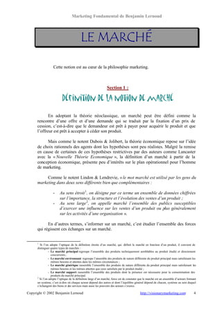 Marketing Fondamental de Benjamin Lernoud




                                          LE MARCHÉ

                   Cette notion est au cœur de la philosophie marketing.



                                                                Section 1 :

                          Définition de la notion de marché

             En adoptant la théorie néoclassique, un marché peut être défini comme la
      rencontre d’une offre et d’une demande qui se traduit par la fixation d’un prix de
      cession, c’est-à-dire que le demandeur est prêt à payer pour acquérir le produit et que
      l’offreur est prêt à accepter à céder son produit.

           Mais comme le notent Dubois & Jolibert, la théorie économique repose sur l’idée
      de choix rationnels des agents dont les hypothèses sont peu réalistes. Malgré la remise
      en cause de certaines de ces hypothèses restrictives par des auteurs comme Lancaster
      avec la « Nouvelle Théorie Economique », la définition d’un marché à partir de la
      conception économique, présente peu d’intérêts sur le plan opérationnel pour l’homme
      de marketing.

           Comme le notent Lindon & Lendrevie, « le mot marché est utilisé par les gens du
      marketing dans deux sens différents bien que complémentaires :

                   -    Au sens étroit 1 , on désigne par ce terme un ensemble de données chiffrées
                        sur l’importance, la structure et l’évolution des ventes d’un produit ;
                   -    Au sens large 2 , on appelle marché l’ensemble des publics susceptibles
                        d’exercer une influence sur les ventes d’un produit ou plus généralement
                        sur les activités d’une organisation ».

            En d’autres termes, s’informer sur un marché, c’est étudier l’ensemble des forces
      qui régissent ces échanges sur un marché.


      1
        Si l’on adopte l’optique de la définition étroite d’un marché, qui définit le marché en fonction d’un produit, il convient de
      distinguer quatre types de marchés :
                - Le marché principal regroupe l’ensemble des produits techniquement semblables au produit étudié et directement
                  concurrents ;
                - Le marché environnant regroupe l’ensemble des produits de nature différente du produit principal mais satisfaisant les
                  mêmes besoins et attentes dans les mêmes circonstances ;
                - Le marché générique rassemble l’ensemble des produits de nature différente du produit principal mais satisfaisant les
                  mêmes besoins et les mêmes attentes que ceux satisfaits par le produit étudié ;
                - Le marché support rassemble l’ensemble des produits dont la présence est nécessaire pour la consommation des
                  produits du marché principal.
      2
        Si l’on adopte l’optique de la définition large d’un marché, force est de constater que le marché est un ensemble d’acteurs formant
      un système, c’est-à-dire où chaque acteur dépend des autres et dont l’équilibre général dépend de chacun, système au sein duquel
      s’échangent des biens et des services mais aussi les pouvoirs des acteurs s’exerce.

Copyright © 2002 Benjamin Lernoud                                                           http://visionarymarketing.com                4
 