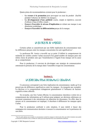 Marketing Fondamental de Benjamin Lernoud

              Quatre pistes de recommandations existent pour le producteur :
                  -     Le recours à la promotion pour provoquer un essai du produit (facilité
                        pendant l’absence de fidélité à la marque) ;
                  -     Le développement d’une publicité courte, simple et répétitive, souvent
                        d’ailleurs à base d’effets visuels ;
                  -     Essayer d’accroître le niveau d’implication en reliant une marque à une
                        dimension symbolique ;
                  -     Essayer d’accroître la différenciation perçue de la marque.




                                                              Section 3 :

                                             La recherche de variétés
             Certains achats se caractérisent par une faible implication du consommateur mais
      les différences perçues entre les marques concurrentes lui sont significatives 1 .
            Le professeur Ph. Aurier a travaillé sur ce point. Il définit le comportement de
      recherche de variétés comme l’achat successif d’un grand nombre de marques pour une
      même classe de produits sans que l’insatisfaction à l’égard d’une marque soit la cause
      de ce comportement.
            Pour le producteur, il convient de développer une stratégie de communication
      entretenant la présence de la marque dans l’ensemble évoqué du consommateur.




                                                              Section 4 :

                          La réduction d’une dissonance cognitive
            Ce processus correspond à une forte implication du consommateur, tandis qu’il ne
      perçoit pas de différences significatives entre les marques (la moquette par exemple).
      La décision et le comportement échapperont généralement à l’influence de facteurs
      cognitifs et donc affectifs.
            En revanche, une fois l’achat effectué, le consommateur cherchera à retirer de ce
      comportement des informations qu’il utilisera pour préparer ses décisions ultérieures en
      recourant notamment à des mécanismes de réductions de dissonance. En effet, dans la
      mesure où le consommateur est impliqué, il cherchera à différencier les marques après
      l’achat.
            Pour le producteur confronté à cette situation, il aura intérêt à lancer des
      campagnes de communication destinées à rassurer le consommateur sur la pertinence de
      son choix.

      1
       Pour les petits gâteaux par exemple, le consommateur connaît les marques et choisit entre elles sans réelle évaluation mais plutôt
      en fonction du moment ou de sa volonté de variété, pas nécessairement liée à une insatisfaction antérieure.

Copyright © 2002 Benjamin Lernoud                                                         http://visionarymarketing.com              40
 