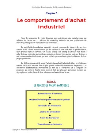 Marketing Fondamental de Benjamin Lernoud


                                             Chapitre 5


       Le comportement d’achat
              industriel

            Tous les exemples de vente d’engrais aux agriculteurs, des métallurgistes qui
      achètent de l’acier, etc… relèvent du marketing industriel et plus précisément du
      marketing appliqué aux biens et services industriels.

            La spécificité du marketing industriel est qu’il concerne des biens et des services
      vendus à des clients professionnels qui les utilisent à leur tour pour la production de
      leurs propres biens ou services. On a donc affaire à un champ d’activités bien défini :
      celui de toute entreprise qui vend des produits ou des services qui ne sont pas destinés à
      une consommation finale mais qui sont utilisés par ses clients pour les besoins de leur
      propre production.

            La différence essentielle entre l’achat industriel et l’achat individuel ne réside pas,
      comme on le croit souvent, dans la plus grande rationalité économique du premier. Les
      différences fondamentales proviennent du fait de la complexité et la longueur du
      processus qui mène à l’achat mais aussi du fait que plusieurs personnes exercent de
      façon plus ou moins formelle leur influence sur la décision d’achat.



                                              Section 1 :

                             Le processus d’achat industriel

                                    Reconnaissance d’un besoin


                       Détermination des spécifications et des quantités


                                    Recherche des fournisseurs


                                      Analyse des propositions


                                       Choix des fournisseurs


                                    Evaluation des performances

Copyright © 2002 Benjamin Lernoud                                 http://visionarymarketing.com   41
 