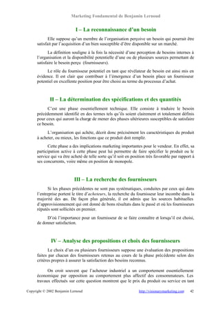 Marketing Fondamental de Benjamin Lernoud


                            I – La reconnaissance d’un besoin
             Elle suppose qu’un membre de l’organisation perçoive un besoin qui pourrait être
      satisfait par l’acquisition d’un bien susceptible d’être disponible sur un marché.
             La définition souligne à la fois la nécessité d’une perception de besoins internes à
      l’organisation et la disponibilité potentielle d’une ou de plusieurs sources permettant de
      satisfaire le besoin perçu (fournisseurs).
            Le rôle du fournisseur potentiel en tant que révélateur de besoin est ainsi mis en
      évidence. Il est clair que contribuer à l’émergence d’un besoin place un fournisseur
      potentiel en excellente position pour être choisi au terme du processus d’achat.



             II – La détermination des spécifications et des quantités
            C’est une phase essentiellement technique. Elle consiste à traduire le besoin
      précédemment identifié en des termes tels qu’ils soient clairement et totalement définis
      pour ceux qui auront la charge de mener des phases ultérieures susceptibles de satisfaire
      ce besoin.
            L’organisation qui achète, décrit donc précisément les caractéristiques du produit
      à acheter, ou mieux, les fonctions que ce produit doit remplir.
            Cette phase a des implications marketing importantes pour le vendeur. En effet, sa
      participation active à cette phase peut lui permettre de faire spécifier le produit ou le
      service qui va être acheté de telle sorte qu’il soit en position très favorable par rapport à
      ses concurrents, voire même en position de monopole.



                            III – La recherche des fournisseurs
             Si les phases précédentes ne sont pas systématiques, conduites par ceux qui dans
      l’entreprise portent le titre d’acheteurs, la recherche du fournisseur leur incombe dans la
      majorité des c De façon plus générale, il est admis que les sources habituelles
                      as.
      d’approvisionnement qui ont donné de bons résultats dans le passé et où les fournisseurs
      réputés sont sollicités en premier.
           D’où l’importance pour un fournisseur de se faire connaître et lorsqu’il est choisi,
      de donner satisfaction.



              IV – Analyse des propositions et choix des fournisseurs
             Le choix d’un ou plusieurs fournisseurs suppose une évaluation des propositions
      faites par chacun des fournisseurs retenus au cours de la phase précédente selon des
      critères propres à assurer la satisfaction des besoins reconnus.

            On croit souvent que l’acheteur industriel a un comportement essentiellement
      économique par opposition au comportement plus affectif des consommateurs. Les
      travaux effectués sur cette question montrent que le prix du produit ou service en tant

Copyright © 2002 Benjamin Lernoud                                 http://visionarymarketing.com   42
 